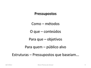 PressupostosComo – métodosO que – conteúdosPara que – objetivosPara quem – público alvoEstruturas – Pressupostos que baseiam...01/08/2011Maria Thereza do Amaral9