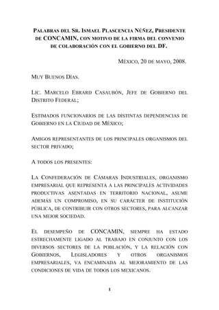 PALABRAS DEL SR. ISMAEL PLASCENCIA NÚÑEZ, PRESIDENTE
DE CONCAMIN, CON MOTIVO DE LA FIRMA DEL CONVENIO
DE COLABORACIÓN CON EL GOBIERNO DEL DF.
MÉXICO, 20 DE MAYO, 2008.
MUY BUENOS DÍAS.
LIC. MARCELO EBRARD CASAUBÓN, JEFE DE GOBIERNO DEL
DISTRITO FEDERAL;
ESTIMADOS FUNCIONARIOS DE LAS DISTINTAS DEPENDENCIAS DE
GOBIERNO EN LA CIUDAD DE MÉXICO;
AMIGOS REPRESENTANTES DE LOS PRINCIPALES ORGANISMOS DEL
SECTOR PRIVADO;
A TODOS LOS PRESENTES:
LA CONFEDERACIÓN DE CÁMARAS INDUSTRIALES, ORGANISMO
EMPRESARIAL QUE REPRESENTA A LAS PRINCIPALES ACTIVIDADES
PRODUCTIVAS ASENTADAS EN TERRITORIO NACIONAL, ASUME
ADEMÁS UN COMPROMISO, EN SU CARÁCTER DE INSTITUCIÓN
PÚBLICA, DE CONTRIBUIR CON OTROS SECTORES, PARA ALCANZAR
UNA MEJOR SOCIEDAD.
EL DESEMPEÑO DE CONCAMIN, SIEMPRE HA ESTADO
ESTRECHAMENTE LIGADO AL TRABAJO EN CONJUNTO CON LOS
DIVERSOS SECTORES DE LA POBLACIÓN, Y LA RELACIÓN CON
GOBIERNOS, LEGISLADORES Y OTROS ORGANISMOS
EMPRESARIALES, VA ENCAMINADA AL MEJORAMIENTO DE LAS
CONDICIONES DE VIDA DE TODOS LOS MEXICANOS.
1
 