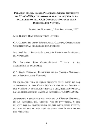 PALABRAS DEL SR. ISMAEL PLASCENCIA NÚÑEZ, PRESIDENTE
DE CONCAMIN, CON MOTIVO DE SU INTERVENCIÓN EN LA
INAUGURACIÓN DEL XXXI CONGRESO NACIONAL DE LA
INDUSTRIA DEL VESTIDO.
ACAPULCO, GUERRERO, 27 DE SEPTIEMBRE, 2007.
MUY BUENOS DÍAS TENGAN TODOS USTEDES:
C.P. CARLOS ZEFERINO TORREBLANCA GALINDO, GOBERNADOR
CONSTITUCIONAL DEL ESTADO DE GUERRERO;
ING. JOSÉ FÉLIX SALGADO MACEDONIO, PRESIDENTE MUNICIPAL
DE ACAPULCO;
DR. EDUARDO SOJO GARZA-ALDAPE, TITULAR DE LA
SECRETARÍA DE ECONOMÍA;
C.P. SIMÓN FELDMAN, PRESIDENTE DE LA CÁMARA NACIONAL
DE LA INDUSTRIA DEL VESTIDO;
ES UN PLACER PARA MÍ ESTAR PRESENTE EN EL INICIO DE LAS
ACTIVIDADES DE ESTE CONGRESO NACIONAL DE LA INDUSTRIA
DEL VESTIDO EN SU EDICIÓN TREINTA Y UNO, REPRESENTANDO A
LA CONFEDERACIÓN DE CÁMARAS INDUSTRIALES, CONCAMIN.
AGRADEZCO A TODOS LOS MIEMBROS DE LA CÁMARA NACIONAL
DE LA INDUSTRIA DEL VESTIDO POR SU INVITACIÓN, Y LOS
FELICITO POR LA ORGANIZACIÓN DE ESTE IMPORTANTE EVENTO,
EL CUAL NO TENGO DUDA SERÁ DE GRAN INTERÉS PARA TODOS
LOS PRESENTES.
1
 