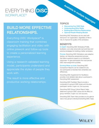 WORKPLACE®
BUILD MORE EFFECTIVE
RELATIONSHIPS.
Everything DiSC Workplace®
is
classroom training that combines
engaging facilitation and video with
online prework and follow-up tools
to create a personalized learning
experience.
Using a research-validated learning
model, participants understand and
appreciate the styles of people they
work with.
The result is more effective and
productive working relationships.
TOPICS
•	 Discovering Your DiSC Style
•	 Understanding Other Styles
•	 Building More Effective Relationships
•	 Optional People-Reading Module
Everything DiSC Workplace can be used with
everyone in an organization, regardless of title or
role, to improve the quality of the workplace.
BENEFITS
In-depth: Everything DiSC Workplace Profile,
facilitation, and video all provide real-world tips and
practical strategies for building a better workplace.
Precise: Everything DiSC Workplace uses adaptive
testing—an interactive assessment process
that tailors questions based on an individual’s
responses—to give participants the most precise
DiSC style assignment possible.
Exciting follow-up tools: Everything DiSC
Comparison Reports can be created for any
two participants to illustrate their similarities and
differences.
Everything DiSC Supplement for Facilitators
provides more detailed data about a participant’s
Everything DiSC assessment.
Everything DiSC Facilitator Report provide a
composite of a group’s DiSC styles and inlcudes
participant names. English only. Sold separately.
Everything DiSC Group Culture Report helps
determine a group’s DiSC culture and its effect on
group members. English only. Sold separately.
Everything DiSC Team View provides an at-a-glance
view of any group’s individual Everything DiSC maps.
Available in multiple languages
 