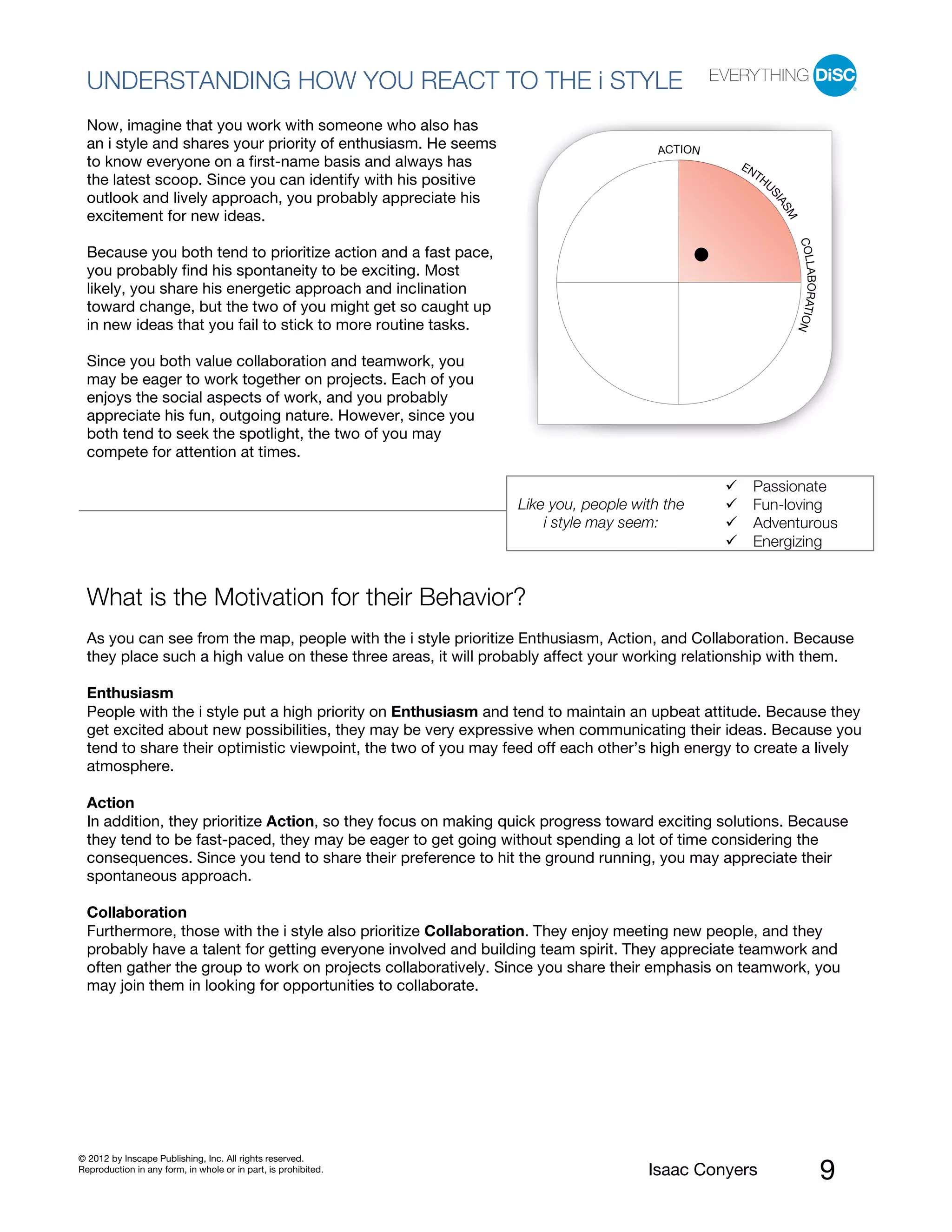 PI BETA 2.1
  UNDERSTANDING HOW YOU REACT TO THE i STYLE
  Now, imagine that you work with someone who also has
  an i style and shares your priority of enthusiasm. He seems                        ACTION
  to know everyone on a first-name basis and always has                                          EN
                                                                                                   TH
  the latest scoop. Since you can identify with his positive                                         U
  outlook and lively approach, you probably appreciate his




                                                                                                     SI
                                                                                                       AS
  excitement for new ideas.




                                                                                                         M
                                                                                                             COLL
  Because you both tend to prioritize action and a fast pace,
  you probably find his spontaneity to be exciting. Most




                                                                                                                 ABORATIO
  likely, you share his energetic approach and inclination
  toward change, but the two of you might get so caught up
  in new ideas that you fail to stick to more routine tasks.




                                                                                                                         N
  Since you both value collaboration and teamwork, you
  may be eager to work together on projects. Each of you
  enjoys the social aspects of work, and you probably
  appreciate his fun, outgoing nature. However, since you
  both tend to seek the spotlight, the two of you may
  compete for attention at times.

                                                                                                   Passionate
                                                                Like you, people with the          Fun-loving
                                                                    i style may seem:              Adventurous
                                                                                                   Energizing


  What is the Motivation for their Behavior?
  As you can see from the map, people with the i style prioritize Enthusiasm, Action, and Collaboration. Because
  they place such a high value on these three areas, it will probably affect your working relationship with them.

  Enthusiasm
  People with the i style put a high priority on Enthusiasm and tend to maintain an upbeat attitude. Because they
  get excited about new possibilities, they may be very expressive when communicating their ideas. Because you
  tend to share their optimistic viewpoint, the two of you may feed off each other’s high energy to create a lively
  atmosphere.

  Action
  In addition, they prioritize Action, so they focus on making quick progress toward exciting solutions. Because
  they tend to be fast-paced, they may be eager to get going without spending a lot of time considering the
  consequences. Since you tend to share their preference to hit the ground running, you may appreciate their
  spontaneous approach.

  Collaboration
  Furthermore, those with the i style also prioritize Collaboration. They enjoy meeting new people, and they
  probably have a talent for getting everyone involved and building team spirit. They appreciate teamwork and
  often gather the group to work on projects collaboratively. Since you share their emphasis on teamwork, you
  may join them in looking for opportunities to collaborate.




© 2012 by Inscape Publishing, Inc. All rights reserved.
Reproduction in any form, in whole or in part, is prohibited.                      Isaac Conyers                             9
 