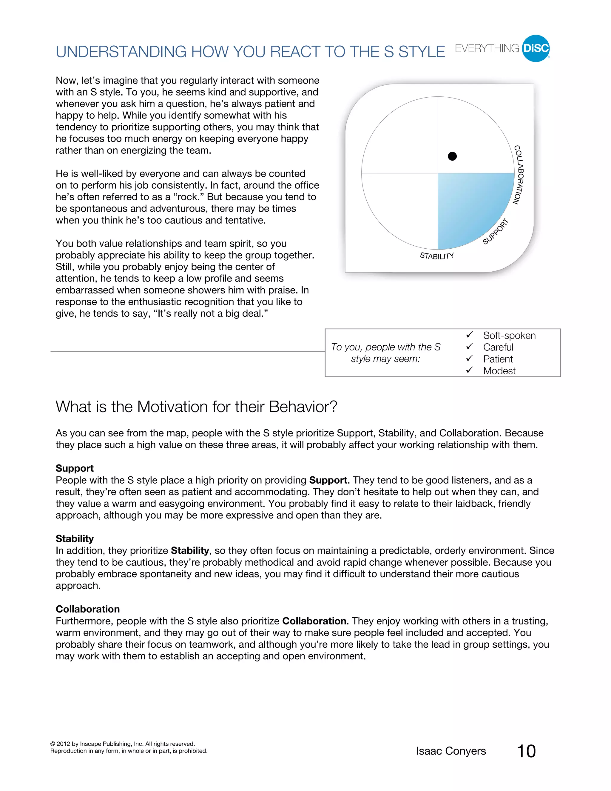 PI BETA 2.1
  UNDERSTANDING HOW YOU REACT TO THE S STYLE
  Now, let’s imagine that you regularly interact with someone
  with an S style. To you, he seems kind and supportive, and
  whenever you ask him a question, he’s always patient and
  happy to help. While you identify somewhat with his
  tendency to prioritize supporting others, you may think that
  he focuses too much energy on keeping everyone happy




                                                                                                                   COLL
  rather than on energizing the team.




                                                                                                                       ABORATIO
  He is well-liked by everyone and can always be counted
  on to perform his job consistently. In fact, around the office
  he’s often referred to as a “rock.” But because you tend to




                                                                                                                               N
  be spontaneous and adventurous, there may be times
  when you think he’s too cautious and tentative.




                                                                                                              RT
                                                                                                       PO
                                                                                                          P
  You both value relationships and team spirit, so you                                               SU
  probably appreciate his ability to keep the group together.                          STABILITY
  Still, while you probably enjoy being the center of
  attention, he tends to keep a low profile and seems
  embarrassed when someone showers him with praise. In
  response to the enthusiastic recognition that you like to
  give, he tends to say, “It’s really not a big deal.”

                                                                                                     Soft-spoken
                                                                   To you, people with the S         Careful
                                                                       style may seem:               Patient
                                                                                                     Modest


  What is the Motivation for their Behavior?
  As you can see from the map, people with the S style prioritize Support, Stability, and Collaboration. Because
  they place such a high value on these three areas, it will probably affect your working relationship with them.

  Support
  People with the S style place a high priority on providing Support. They tend to be good listeners, and as a
  result, they’re often seen as patient and accommodating. They don’t hesitate to help out when they can, and
  they value a warm and easygoing environment. You probably find it easy to relate to their laidback, friendly
  approach, although you may be more expressive and open than they are.

  Stability
  In addition, they prioritize Stability, so they often focus on maintaining a predictable, orderly environment. Since
  they tend to be cautious, they’re probably methodical and avoid rapid change whenever possible. Because you
  probably embrace spontaneity and new ideas, you may find it difficult to understand their more cautious
  approach.

  Collaboration
  Furthermore, people with the S style also prioritize Collaboration. They enjoy working with others in a trusting,
  warm environment, and they may go out of their way to make sure people feel included and accepted. You
  probably share their focus on teamwork, and although you’re more likely to take the lead in group settings, you
  may work with them to establish an accepting and open environment.




© 2012 by Inscape Publishing, Inc. All rights reserved.
Reproduction in any form, in whole or in part, is prohibited.                         Isaac Conyers                    10
 