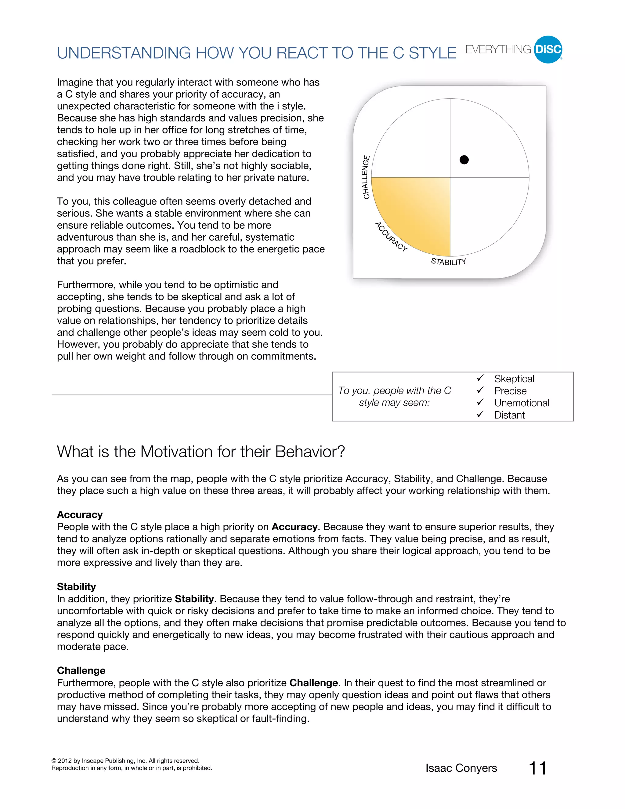 PI BETA 2.1
  UNDERSTANDING HOW YOU REACT TO THE C STYLE
  Imagine that you regularly interact with someone who has
  a C style and shares your priority of accuracy, an
  unexpected characteristic for someone with the i style.
  Because she has high standards and values precision, she
  tends to hole up in her office for long stretches of time,
  checking her work two or three times before being
  satisfied, and you probably appreciate her dedication to




                                                                      CHALLENGE
  getting things done right. Still, she’s not highly sociable,
  and you may have trouble relating to her private nature.

  To you, this colleague often seems overly detached and
  serious. She wants a stable environment where she can
  ensure reliable outcomes. You tend to be more




                                                                                  AC
                                                                                   CU
  adventurous than she is, and her careful, systematic                                 RA
                                                                                            CY
  approach may seem like a roadblock to the energetic pace
  that you prefer.                                                                               STABILITY


  Furthermore, while you tend to be optimistic and
  accepting, she tends to be skeptical and ask a lot of
  probing questions. Because you probably place a high
  value on relationships, her tendency to prioritize details
  and challenge other people’s ideas may seem cold to you.
  However, you probably do appreciate that she tends to
  pull her own weight and follow through on commitments.

                                                                                                             Skeptical
                                                                 To you, people with the C                   Precise
                                                                     style may seem:                         Unemotional
                                                                                                             Distant


  What is the Motivation for their Behavior?
  As you can see from the map, people with the C style prioritize Accuracy, Stability, and Challenge. Because
  they place such a high value on these three areas, it will probably affect your working relationship with them.

  Accuracy
  People with the C style place a high priority on Accuracy. Because they want to ensure superior results, they
  tend to analyze options rationally and separate emotions from facts. They value being precise, and as result,
  they will often ask in-depth or skeptical questions. Although you share their logical approach, you tend to be
  more expressive and lively than they are.

  Stability
  In addition, they prioritize Stability. Because they tend to value follow-through and restraint, they’re
  uncomfortable with quick or risky decisions and prefer to take time to make an informed choice. They tend to
  analyze all the options, and they often make decisions that promise predictable outcomes. Because you tend to
  respond quickly and energetically to new ideas, you may become frustrated with their cautious approach and
  moderate pace.

  Challenge
  Furthermore, people with the C style also prioritize Challenge. In their quest to find the most streamlined or
  productive method of completing their tasks, they may openly question ideas and point out flaws that others
  may have missed. Since you’re probably more accepting of new people and ideas, you may find it difficult to
  understand why they seem so skeptical or fault-finding.



© 2012 by Inscape Publishing, Inc. All rights reserved.
Reproduction in any form, in whole or in part, is prohibited.                                    Isaac Conyers     11
 
