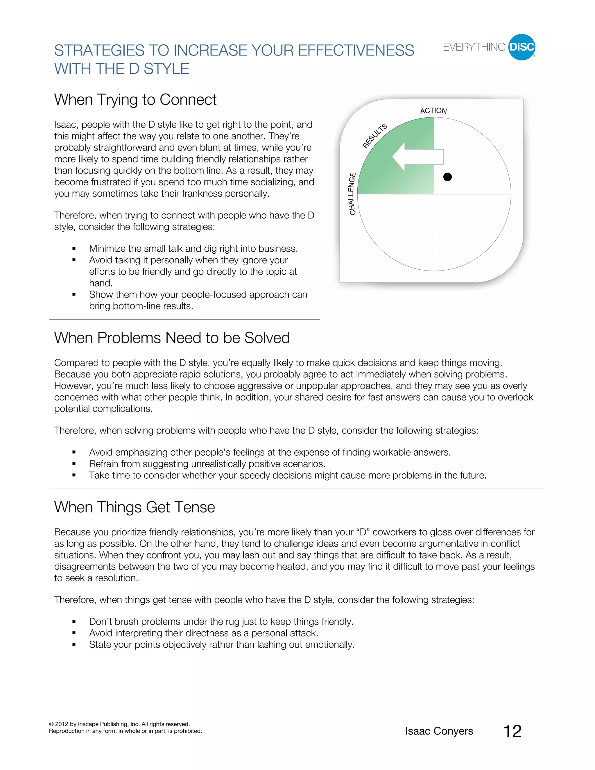 PI BETA 2.1
  STRATEGIES TO INCREASE YOUR EFFECTIVENESS
  WITH THE D STYLE
  When Trying to Connect
                                                                                                           ACTION
  Isaac, people with the D style like to get right to the point, and                                 S
                                                                                                   LT
  this might affect the way you relate to one another. They’re                                    U




                                                                                              S
                                                                                            RE
  probably straightforward and even blunt at times, while you’re
  more likely to spend time building friendly relationships rather
  than focusing quickly on the bottom line. As a result, they may




                                                                                CHALLENGE
  become frustrated if you spend too much time socializing, and
  you may sometimes take their frankness personally.

  Therefore, when trying to connect with people who have the D
  style, consider the following strategies:

                Minimize the small talk and dig right into business.
                Avoid taking it personally when they ignore your
                efforts to be friendly and go directly to the topic at
                hand.
                Show them how your people-focused approach can
                bring bottom-line results.


  When Problems Need to be Solved
  Compared to people with the D style, you’re equally likely to make quick decisions and keep things moving.
  Because you both appreciate rapid solutions, you probably agree to act immediately when solving problems.
  However, you’re much less likely to choose aggressive or unpopular approaches, and they may see you as overly
  concerned with what other people think. In addition, your shared desire for fast answers can cause you to overlook
  potential complications.

  Therefore, when solving problems with people who have the D style, consider the following strategies:

                Avoid emphasizing other people’s feelings at the expense of finding workable answers.
                Refrain from suggesting unrealistically positive scenarios.
                Take time to consider whether your speedy decisions might cause more problems in the future.


  When Things Get Tense
  Because you prioritize friendly relationships, you’re more likely than your “D” coworkers to gloss over differences for
  as long as possible. On the other hand, they tend to challenge ideas and even become argumentative in conflict
  situations. When they confront you, you may lash out and say things that are difficult to take back. As a result,
  disagreements between the two of you may become heated, and you may find it difficult to move past your feelings
  to seek a resolution.

  Therefore, when things get tense with people who have the D style, consider the following strategies:

                Don’t brush problems under the rug just to keep things friendly.
                Avoid interpreting their directness as a personal attack.
                State your points objectively rather than lashing out emotionally.




© 2012 by Inscape Publishing, Inc. All rights reserved.
Reproduction in any form, in whole or in part, is prohibited.                                            Isaac Conyers   12
 