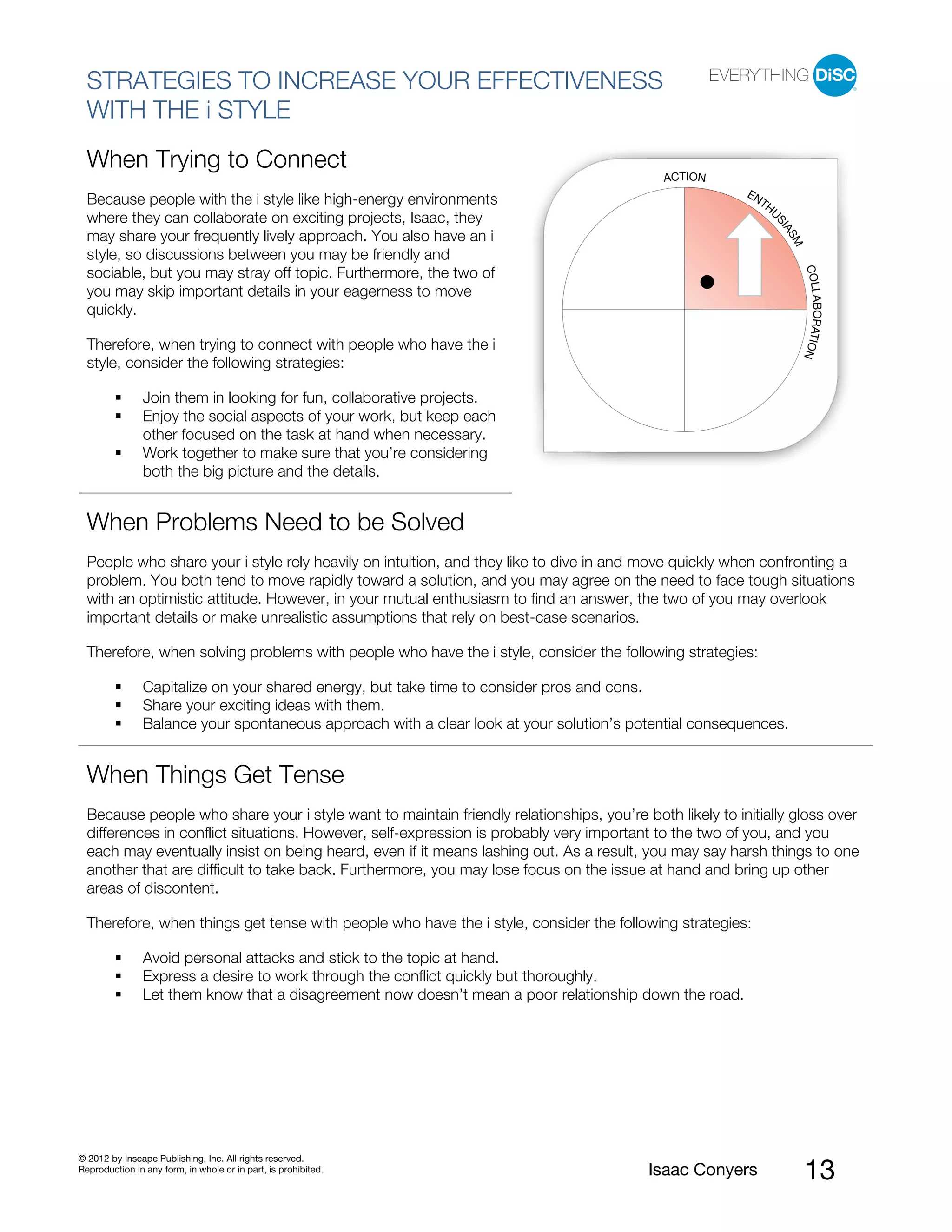 PI BETA 2.1
  STRATEGIES TO INCREASE YOUR EFFECTIVENESS
  WITH THE i STYLE
  When Trying to Connect
                                                                                            ACTION
                                                                                                         EN
  Because people with the i style like high-energy environments                                            TH
                                                                                                             U
  where they can collaborate on exciting projects, Isaac, they




                                                                                                             SI
                                                                                                               AS
  may share your frequently lively approach. You also have an i




                                                                                                                 M
  style, so discussions between you may be friendly and




                                                                                                                     COLL
  sociable, but you may stray off topic. Furthermore, the two of
  you may skip important details in your eagerness to move




                                                                                                                         ABORATIO
  quickly.

  Therefore, when trying to connect with people who have the i




                                                                                                                                 N
  style, consider the following strategies:

                Join them in looking for fun, collaborative projects.
                Enjoy the social aspects of your work, but keep each
                other focused on the task at hand when necessary.
                Work together to make sure that you’re considering
                both the big picture and the details.


  When Problems Need to be Solved
  People who share your i style rely heavily on intuition, and they like to dive in and move quickly when confronting a
  problem. You both tend to move rapidly toward a solution, and you may agree on the need to face tough situations
  with an optimistic attitude. However, in your mutual enthusiasm to find an answer, the two of you may overlook
  important details or make unrealistic assumptions that rely on best-case scenarios.

  Therefore, when solving problems with people who have the i style, consider the following strategies:

                Capitalize on your shared energy, but take time to consider pros and cons.
                Share your exciting ideas with them.
                Balance your spontaneous approach with a clear look at your solution’s potential consequences.


  When Things Get Tense
  Because people who share your i style want to maintain friendly relationships, you’re both likely to initially gloss over
  differences in conflict situations. However, self-expression is probably very important to the two of you, and you
  each may eventually insist on being heard, even if it means lashing out. As a result, you may say harsh things to one
  another that are difficult to take back. Furthermore, you may lose focus on the issue at hand and bring up other
  areas of discontent.

  Therefore, when things get tense with people who have the i style, consider the following strategies:

                Avoid personal attacks and stick to the topic at hand.
                Express a desire to work through the conflict quickly but thoroughly.
                Let them know that a disagreement now doesn’t mean a poor relationship down the road.




© 2012 by Inscape Publishing, Inc. All rights reserved.
Reproduction in any form, in whole or in part, is prohibited.                            Isaac Conyers               13
 