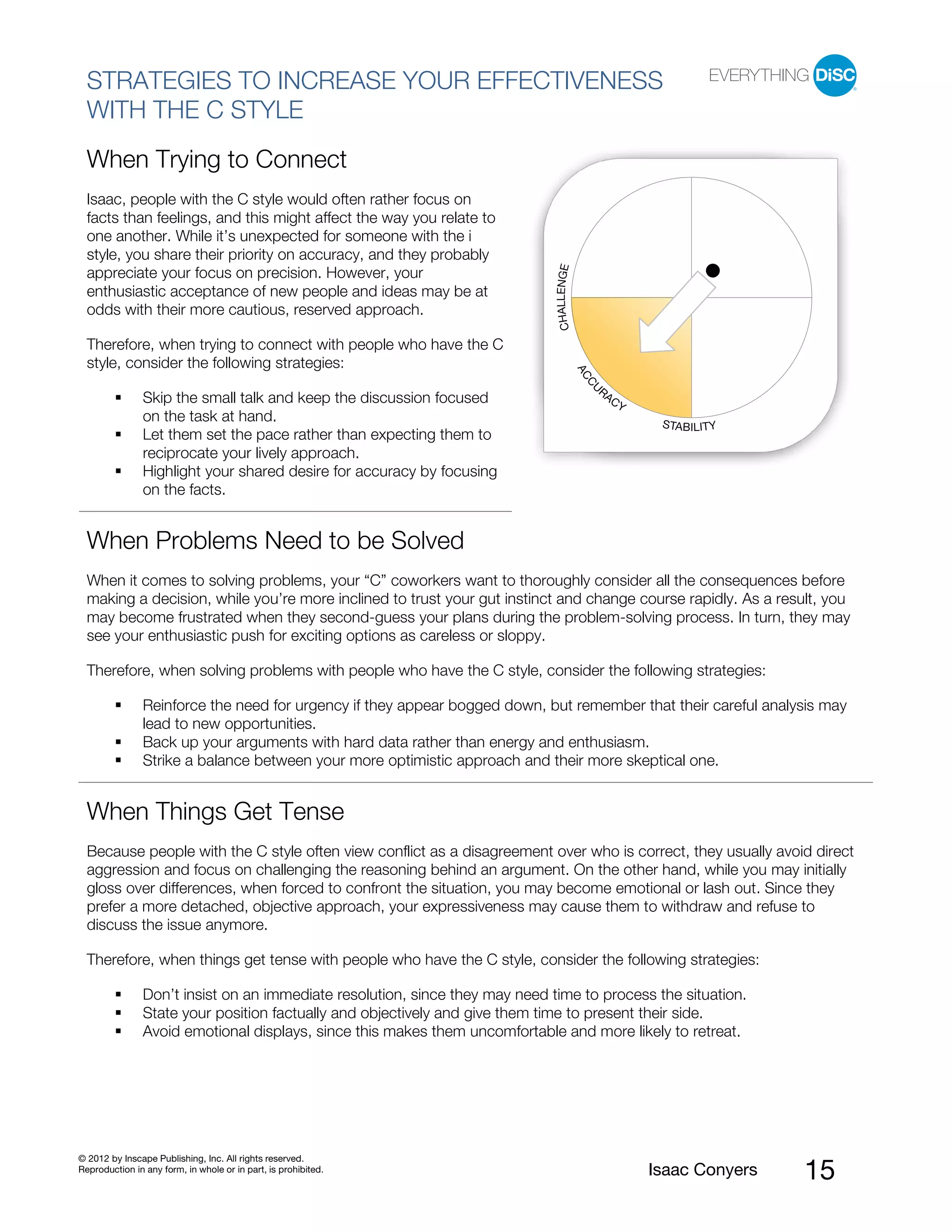 PI BETA 2.1
  STRATEGIES TO INCREASE YOUR EFFECTIVENESS
  WITH THE C STYLE
  When Trying to Connect
  Isaac, people with the C style would often rather focus on
  facts than feelings, and this might affect the way you relate to
  one another. While it’s unexpected for someone with the i
  style, you share their priority on accuracy, and they probably




                                                                              CHALLENGE
  appreciate your focus on precision. However, your
  enthusiastic acceptance of new people and ideas may be at
  odds with their more cautious, reserved approach.

  Therefore, when trying to connect with people who have the C
  style, consider the following strategies:




                                                                                          AC
                                                                                           CU
                                                                                               RA
                Skip the small talk and keep the discussion focused                                 CY
                on the task at hand.                                                                      STABILITY
                Let them set the pace rather than expecting them to
                reciprocate your lively approach.
                Highlight your shared desire for accuracy by focusing
                on the facts.


  When Problems Need to be Solved
  When it comes to solving problems, your “C” coworkers want to thoroughly consider all the consequences before
  making a decision, while you’re more inclined to trust your gut instinct and change course rapidly. As a result, you
  may become frustrated when they second-guess your plans during the problem-solving process. In turn, they may
  see your enthusiastic push for exciting options as careless or sloppy.

  Therefore, when solving problems with people who have the C style, consider the following strategies:

                Reinforce the need for urgency if they appear bogged down, but remember that their careful analysis may
                lead to new opportunities.
                Back up your arguments with hard data rather than energy and enthusiasm.
                Strike a balance between your more optimistic approach and their more skeptical one.


  When Things Get Tense
  Because people with the C style often view conflict as a disagreement over who is correct, they usually avoid direct
  aggression and focus on challenging the reasoning behind an argument. On the other hand, while you may initially
  gloss over differences, when forced to confront the situation, you may become emotional or lash out. Since they
  prefer a more detached, objective approach, your expressiveness may cause them to withdraw and refuse to
  discuss the issue anymore.

  Therefore, when things get tense with people who have the C style, consider the following strategies:

                Don’t insist on an immediate resolution, since they may need time to process the situation.
                State your position factually and objectively and give them time to present their side.
                Avoid emotional displays, since this makes them uncomfortable and more likely to retreat.




© 2012 by Inscape Publishing, Inc. All rights reserved.
Reproduction in any form, in whole or in part, is prohibited.                                            Isaac Conyers   15
 