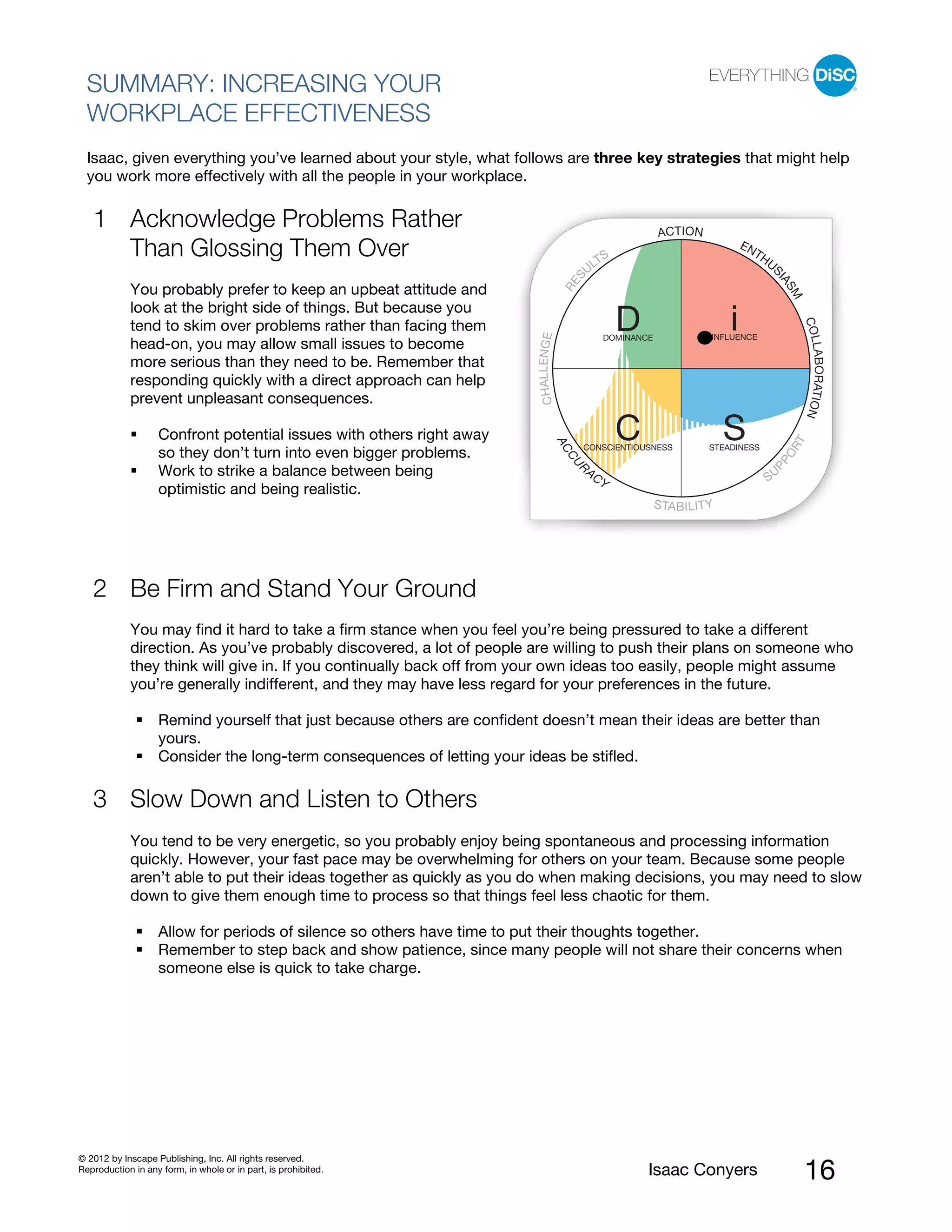 PI BETA 2.1

  SUMMARY: INCREASING YOUR
  WORKPLACE EFFECTIVENESS
  Isaac, given everything you’ve learned about your style, what follows are three key strategies that might help
  you work more effectively with all the people in your workplace.

   1 Acknowledge Problems Rather                                                                                   ACT I ON
     Than Glossing Them Over                                                                       TS
                                                                                                                                         EN
                                                                                                                                              TH
                                                                                                                                                   US
                                                                                                 UL




                                                                                            S




                                                                                                                                                    IA
                                                                                        RE
            You probably prefer to keep an upbeat attitude and




                                                                                                                                                        SM
            look at the bright side of things. But because you
                                                                                                          D                          i




                                                                                                                                                             COL
            tend to skim over problems rather than facing them




                                                                         CHAL L ENGE
                                                                                                      DOMINANCE                  INFLUENCE
            head-on, you may allow small issues to become




                                                                                                                                                             LABORATION
            more serious than they need to be. Remember that
            responding quickly with a direct approach can help
            prevent unpleasant consequences.

                   Confront potential issues with others right away                                       C                          S




                                                                                                                                                         T
                                                                                       AC




                                                                                                                                                        OR
                                                                                             CONSCIENTIOUSNESS                  STEADINESS
                   so they don’t turn into even bigger problems.




                                                                                        CU




                                                                                                                                                   PP
                                                                                             R
                   Work to strike a balance between being                                        AC
                                                                                                                                                   SU
                                                                                                      Y
                   optimistic and being realistic.
                                                                                                                  S TA B I L I T Y




   2 Be Firm and Stand Your Ground
            You may find it hard to take a firm stance when you feel you’re being pressured to take a different
            direction. As you’ve probably discovered, a lot of people are willing to push their plans on someone who
            they think will give in. If you continually back off from your own ideas too easily, people might assume
            you’re generally indifferent, and they may have less regard for your preferences in the future.

                   Remind yourself that just because others are confident doesn’t mean their ideas are better than
                   yours.
                   Consider the long-term consequences of letting your ideas be stifled.

   3 Slow Down and Listen to Others
            You tend to be very energetic, so you probably enjoy being spontaneous and processing information
            quickly. However, your fast pace may be overwhelming for others on your team. Because some people
            aren’t able to put their ideas together as quickly as you do when making decisions, you may need to slow
            down to give them enough time to process so that things feel less chaotic for them.

                   Allow for periods of silence so others have time to put their thoughts together.
                   Remember to step back and show patience, since many people will not share their concerns when
                   someone else is quick to take charge.




© 2012 by Inscape Publishing, Inc. All rights reserved.
Reproduction in any form, in whole or in part, is prohibited.                                                 Isaac Conyers                                  16
 