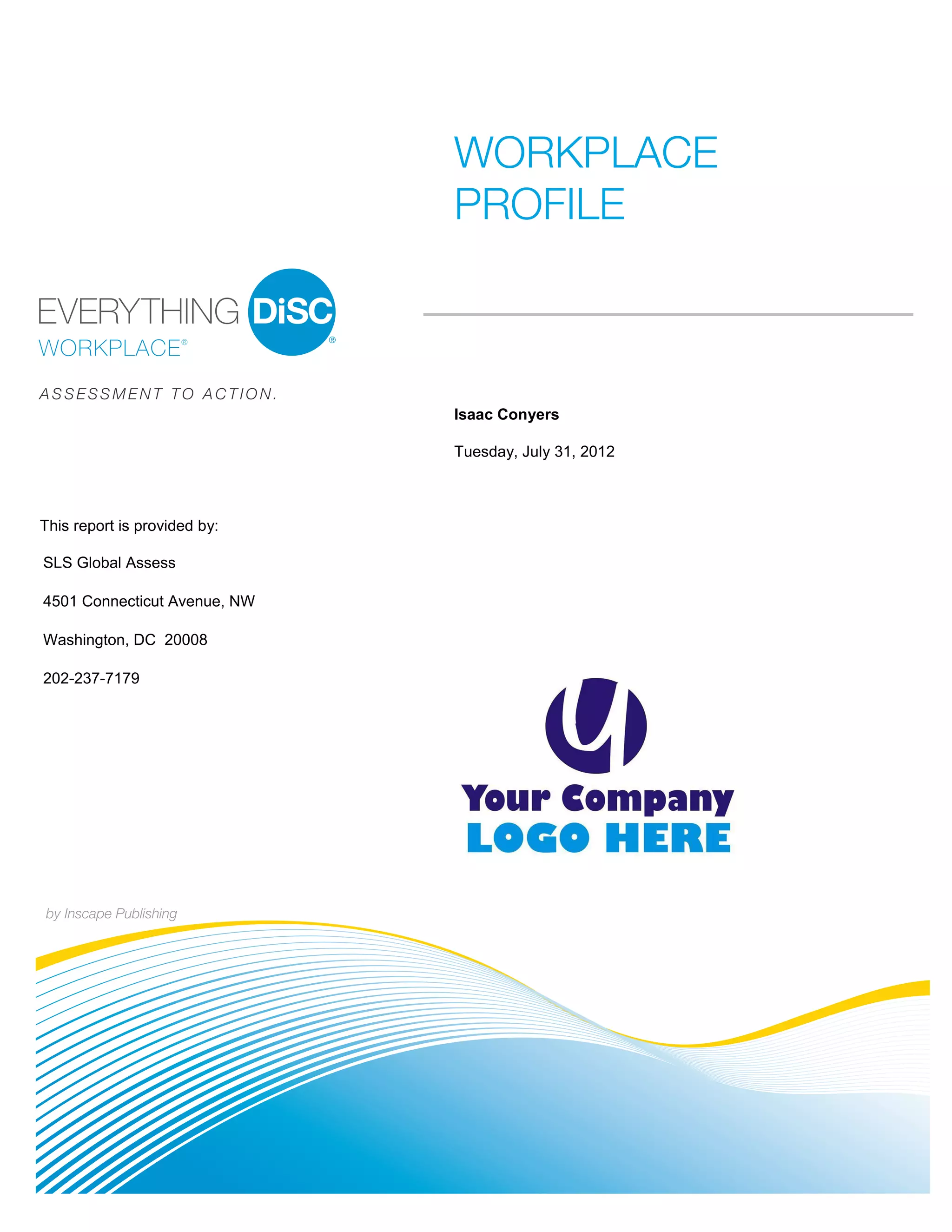 WORKPLACE
                              PROFILE
                              PI BETA 2.1




ASSESSMENT TO ACTION.
                              Isaac Conyers

                              Tuesday, July 31, 2012



This report is provided by:

SLS Global Assess

4501 Connecticut Avenue, NW

Washington, DC 20008

202-237-7179




by Inscape Publishing
 