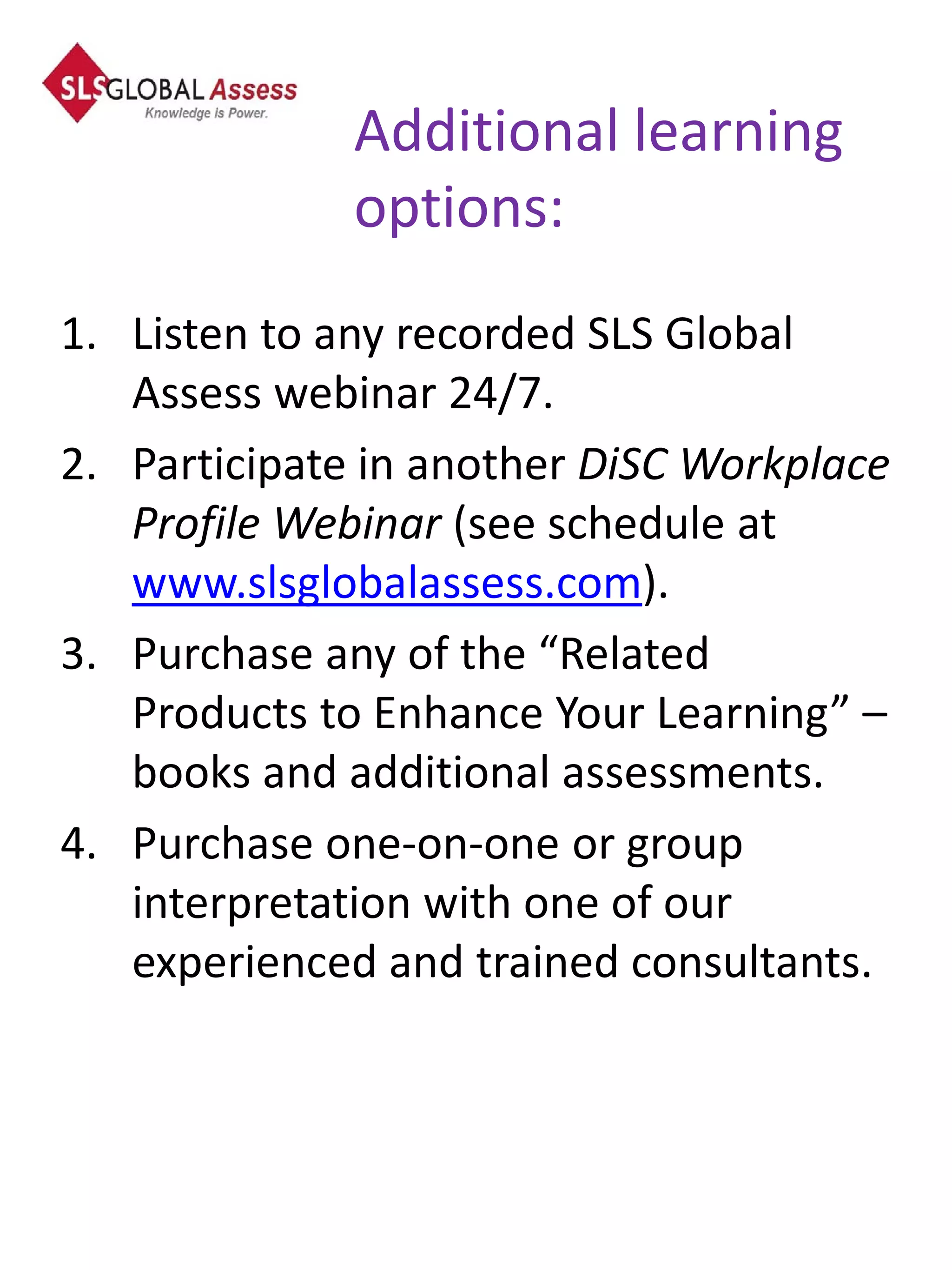 Additional learning
              options:
1. Listen to any recorded SLS Global
   Assess webinar 24/7.
2. Participate in another DiSC Workplace
   Profile Webinar (see schedule at
   www.slsglobalassess.com).
3. Purchase any of the “Related
   Products to Enhance Your Learning” –
   books and additional assessments.
4. Purchase one-on-one or group
   interpretation with one of our
   experienced and trained consultants.
 