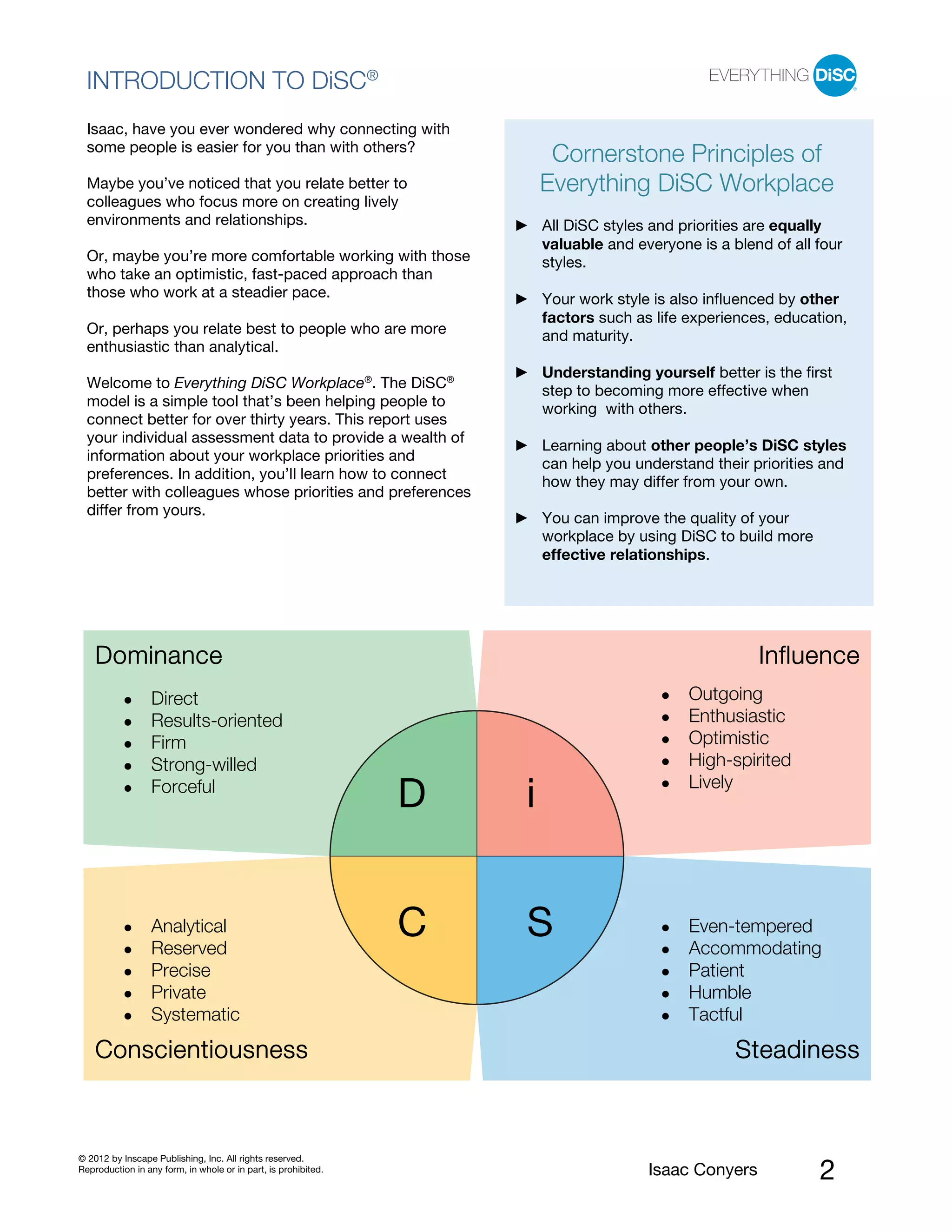 PI BETA 2.1
  INTRODUCTION TO DiSC®
  Isaac, have you ever wondered why connecting with
  some people is easier for you than with others?
                                                                         Cornerstone Principles of
  Maybe you’ve noticed that you relate better to                        Everything DiSC Workplace
  colleagues who focus more on creating lively
  environments and relationships.                                       All DiSC styles and priorities are equally
                                                                        valuable and everyone is a blend of all four
  Or, maybe you’re more comfortable working with those                  styles.
  who take an optimistic, fast-paced approach than
  those who work at a steadier pace.                                    Your work style is also influenced by other
                                                                        factors such as life experiences, education,
  Or, perhaps you relate best to people who are more                    and maturity.
  enthusiastic than analytical.
                                                                        Understanding yourself better is the first
  Welcome to Everything DiSC Workplace®. The DiSC®                      step to becoming more effective when
  model is a simple tool that’s been helping people to                  working with others.
  connect better for over thirty years. This report uses
  your individual assessment data to provide a wealth of
                                                                        Learning about other people’s DiSC styles
  information about your workplace priorities and
                                                                        can help you understand their priorities and
  preferences. In addition, you’ll learn how to connect
                                                                        how they may differ from your own.
  better with colleagues whose priorities and preferences
  differ from yours.
                                                                        You can improve the quality of your
                                                                        workplace by using DiSC to build more
                                                                        effective relationships.




    Dominance                                                                                          Influence
                  Direct                                                                     Outgoing
                  Results-oriented                                                           Enthusiastic
                  Firm                                                                       Optimistic
                  Strong-willed                                                              High-spirited
                                                                                             Lively
                  Forceful
                                                                D   i


                  Analytical
                  Reserved
                                                                C   S                        Even-tempered
                                                                                             Accommodating
                  Precise                                                                    Patient
                  Private                                                                    Humble
                  Systematic                                                                 Tactful

    Conscientiousness                                                                               Steadiness



© 2012 by Inscape Publishing, Inc. All rights reserved.
Reproduction in any form, in whole or in part, is prohibited.                          Isaac Conyers            2
 