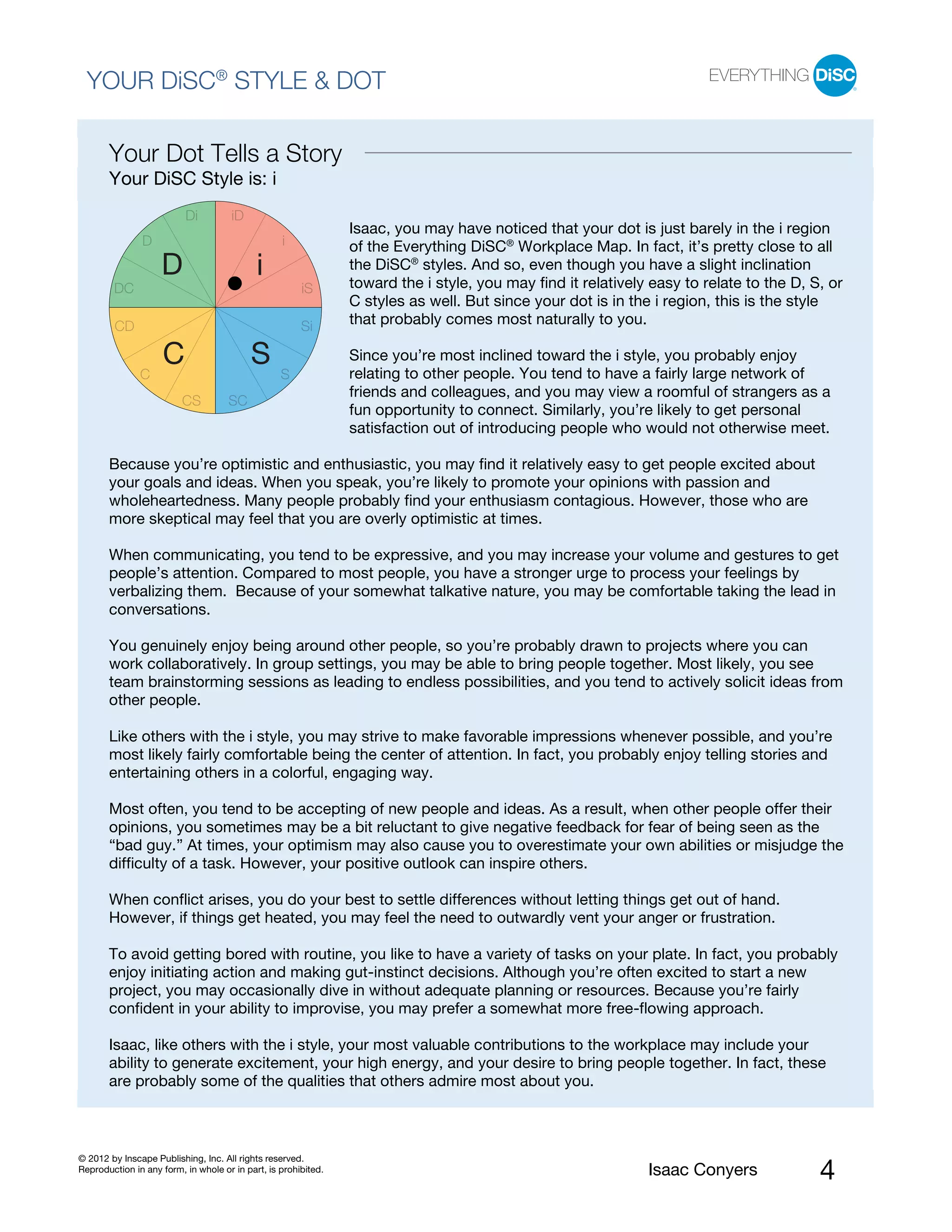 PI BETA 2.1
  YOUR DiSC® STYLE & DOT

       Your Dot Tells a Story
       Your DiSC Style is: i
                          Di          iD
                                                                Isaac, you may have noticed that your dot is just barely in the i region
               D                                  i             of the Everything DiSC® Workplace Map. In fact, it’s pretty close to all
                    D                       i                   the DiSC® styles. And so, even though you have a slight inclination
                                                                toward the i style, you may find it relatively easy to relate to the D, S, or
        DC                                             iS
                                                                C styles as well. But since your dot is in the i region, this is the style
         CD                                            Si       that probably comes most naturally to you.

                    C                      S                    Since you’re most inclined toward the i style, you probably enjoy
                                                                relating to other people. You tend to have a fairly large network of
               C                                  S
                                                                friends and colleagues, and you may view a roomful of strangers as a
                         CS          SC
                                                                fun opportunity to connect. Similarly, you’re likely to get personal
                                                                satisfaction out of introducing people who would not otherwise meet.

       Because you’re optimistic and enthusiastic, you may find it relatively easy to get people excited about
       your goals and ideas. When you speak, you’re likely to promote your opinions with passion and
       wholeheartedness. Many people probably find your enthusiasm contagious. However, those who are
       more skeptical may feel that you are overly optimistic at times.

       When communicating, you tend to be expressive, and you may increase your volume and gestures to get
       people’s attention. Compared to most people, you have a stronger urge to process your feelings by
       verbalizing them. Because of your somewhat talkative nature, you may be comfortable taking the lead in
       conversations.

       You genuinely enjoy being around other people, so you’re probably drawn to projects where you can
       work collaboratively. In group settings, you may be able to bring people together. Most likely, you see
       team brainstorming sessions as leading to endless possibilities, and you tend to actively solicit ideas from
       other people.

       Like others with the i style, you may strive to make favorable impressions whenever possible, and you’re
       most likely fairly comfortable being the center of attention. In fact, you probably enjoy telling stories and
       entertaining others in a colorful, engaging way.

       Most often, you tend to be accepting of new people and ideas. As a result, when other people offer their
       opinions, you sometimes may be a bit reluctant to give negative feedback for fear of being seen as the
       “bad guy.” At times, your optimism may also cause you to overestimate your own abilities or misjudge the
       difficulty of a task. However, your positive outlook can inspire others.

       When conflict arises, you do your best to settle differences without letting things get out of hand.
       However, if things get heated, you may feel the need to outwardly vent your anger or frustration.

       To avoid getting bored with routine, you like to have a variety of tasks on your plate. In fact, you probably
       enjoy initiating action and making gut-instinct decisions. Although you’re often excited to start a new
       project, you may occasionally dive in without adequate planning or resources. Because you’re fairly
       confident in your ability to improvise, you may prefer a somewhat more free-flowing approach.

       Isaac, like others with the i style, your most valuable contributions to the workplace may include your
       ability to generate excitement, your high energy, and your desire to bring people together. In fact, these
       are probably some of the qualities that others admire most about you.



© 2012 by Inscape Publishing, Inc. All rights reserved.
Reproduction in any form, in whole or in part, is prohibited.                                                 Isaac Conyers              4
 