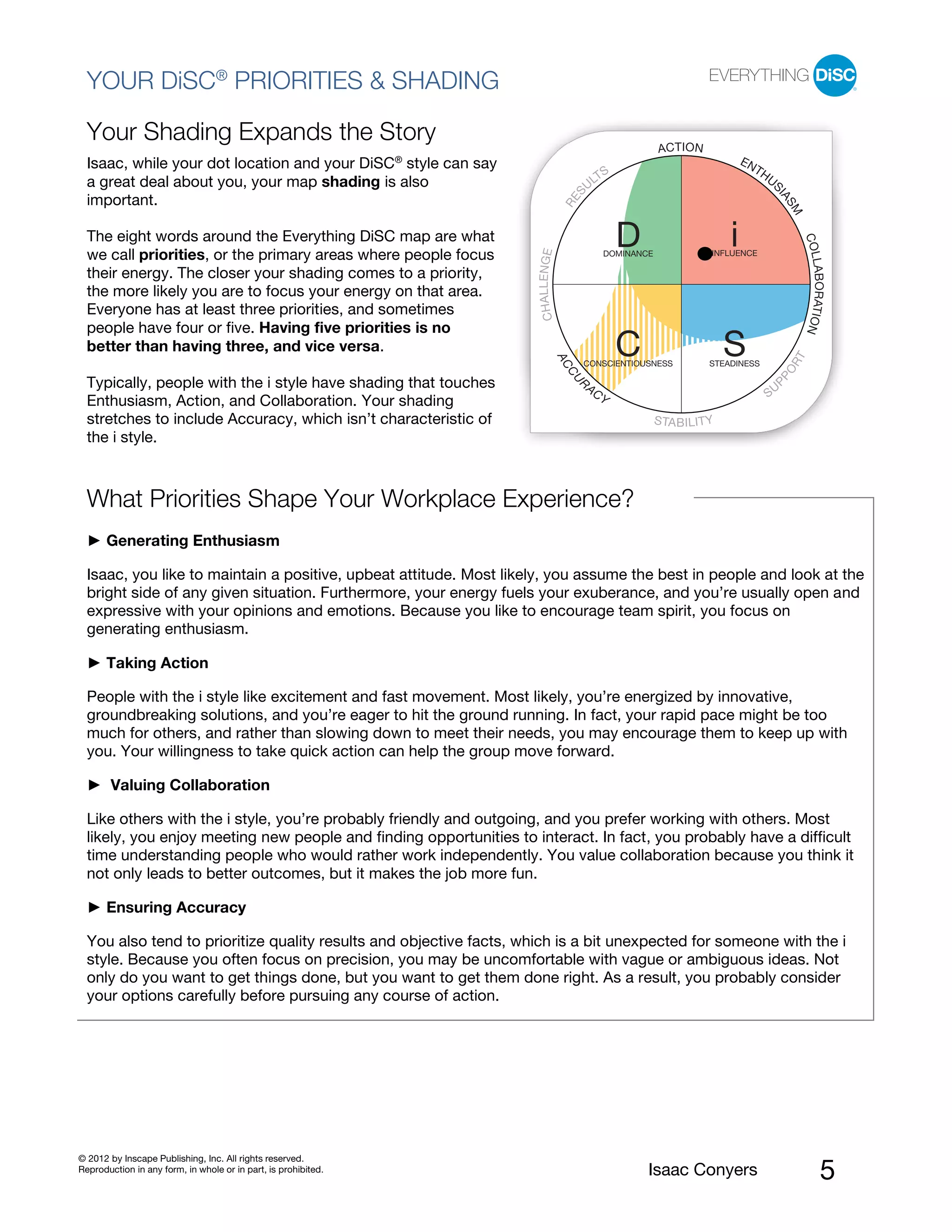 PI BETA 2.1
  YOUR DiSC® PRIORITIES & SHADING

  Your Shading Expands the Story
                                                                                                               ACT I ON
  Isaac, while your dot location and your DiSC® style can say                                                                        EN
                                                                                                                                          TH
                                                                                               TS                                              US
  a great deal about you, your map shading is also                                           UL




                                                                                        S




                                                                                                                                                IA
  important.




                                                                                    RE




                                                                                                                                                    SM
  The eight words around the Everything DiSC map are what                                             D                          i




                                                                                                                                                         COL
  we call priorities, or the primary areas where people focus




                                                                     CHAL L ENGE
                                                                                                  DOMINANCE                  INFLUENCE




                                                                                                                                                         LABORATION
  their energy. The closer your shading comes to a priority,
  the more likely you are to focus your energy on that area.
  Everyone has at least three priorities, and sometimes
  people have four or five. Having five priorities is no
  better than having three, and vice versa.                                                           C                          S




                                                                                                                                                     T
                                                                                   AC




                                                                                                                                                    OR
                                                                                         CONSCIENTIOUSNESS                  STEADINESS




                                                                                    CU




                                                                                                                                               PP
  Typically, people with the i style have shading that touches                           R
                                                                                             AC
                                                                                                  Y                                            SU
  Enthusiasm, Action, and Collaboration. Your shading
  stretches to include Accuracy, which isn’t characteristic of                                                S TA B I L I T Y
  the i style.



  What Priorities Shape Your Workplace Experience?
      Generating Enthusiasm

  Isaac, you like to maintain a positive, upbeat attitude. Most likely, you assume the best in people and look at the
  bright side of any given situation. Furthermore, your energy fuels your exuberance, and you’re usually open and
  expressive with your opinions and emotions. Because you like to encourage team spirit, you focus on
  generating enthusiasm.

      Taking Action

  People with the i style like excitement and fast movement. Most likely, you’re energized by innovative,
  groundbreaking solutions, and you’re eager to hit the ground running. In fact, your rapid pace might be too
  much for others, and rather than slowing down to meet their needs, you may encourage them to keep up with
  you. Your willingness to take quick action can help the group move forward.

        Valuing Collaboration

  Like others with the i style, you’re probably friendly and outgoing, and you prefer working with others. Most
  likely, you enjoy meeting new people and finding opportunities to interact. In fact, you probably have a difficult
  time understanding people who would rather work independently. You value collaboration because you think it
  not only leads to better outcomes, but it makes the job more fun.

      Ensuring Accuracy

  You also tend to prioritize quality results and objective facts, which is a bit unexpected for someone with the i
  style. Because you often focus on precision, you may be uncomfortable with vague or ambiguous ideas. Not
  only do you want to get things done, but you want to get them done right. As a result, you probably consider
  your options carefully before pursuing any course of action.




© 2012 by Inscape Publishing, Inc. All rights reserved.
Reproduction in any form, in whole or in part, is prohibited.                                             Isaac Conyers                                         5
 