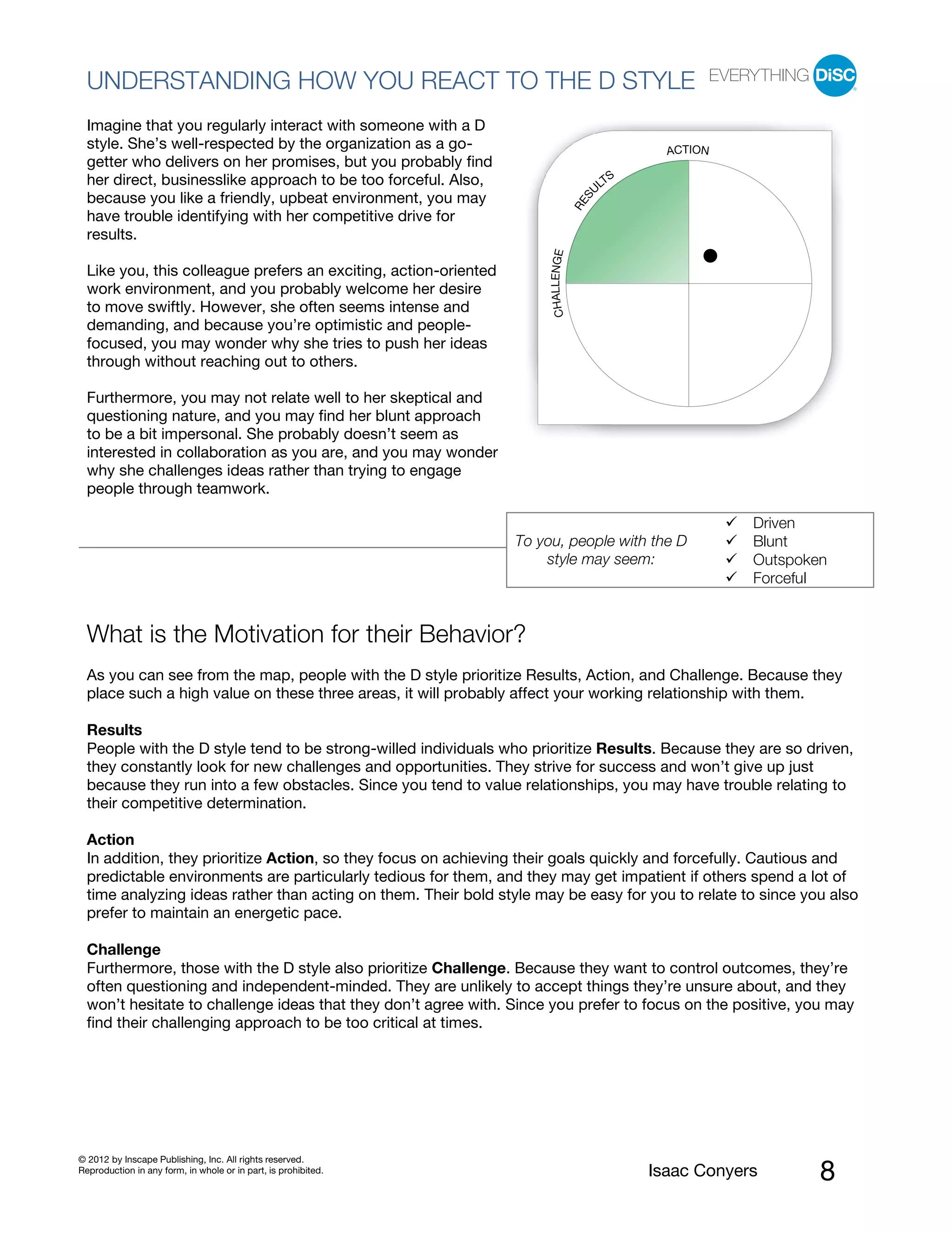 PI BETA 2.1
  UNDERSTANDING HOW YOU REACT TO THE D STYLE
  Imagine that you regularly interact with someone with a D
  style. She’s well-respected by the organization as a go-                                        ACTION
  getter who delivers on her promises, but you probably find
  her direct, businesslike approach to be too forceful. Also,                               S
                                                                                          LT
                                                                                         U
  because you like a friendly, upbeat environment, you may




                                                                                     S
                                                                                   RE
  have trouble identifying with her competitive drive for
  results.




                                                                       CHALLENGE
  Like you, this colleague prefers an exciting, action-oriented
  work environment, and you probably welcome her desire
  to move swiftly. However, she often seems intense and
  demanding, and because you’re optimistic and people-
  focused, you may wonder why she tries to push her ideas
  through without reaching out to others.

  Furthermore, you may not relate well to her skeptical and
  questioning nature, and you may find her blunt approach
  to be a bit impersonal. She probably doesn’t seem as
  interested in collaboration as you are, and you may wonder
  why she challenges ideas rather than trying to engage
  people through teamwork.

                                                                                                            Driven
                                                                  To you, people with the D                 Blunt
                                                                      style may seem:                       Outspoken
                                                                                                            Forceful


  What is the Motivation for their Behavior?
  As you can see from the map, people with the D style prioritize Results, Action, and Challenge. Because they
  place such a high value on these three areas, it will probably affect your working relationship with them.

  Results
  People with the D style tend to be strong-willed individuals who prioritize Results. Because they are so driven,
  they constantly look for new challenges and opportunities. They strive for success and won’t give up just
  because they run into a few obstacles. Since you tend to value relationships, you may have trouble relating to
  their competitive determination.

  Action
  In addition, they prioritize Action, so they focus on achieving their goals quickly and forcefully. Cautious and
  predictable environments are particularly tedious for them, and they may get impatient if others spend a lot of
  time analyzing ideas rather than acting on them. Their bold style may be easy for you to relate to since you also
  prefer to maintain an energetic pace.

  Challenge
  Furthermore, those with the D style also prioritize Challenge. Because they want to control outcomes, they’re
  often questioning and independent-minded. They are unlikely to accept things they’re unsure about, and they
  won’t hesitate to challenge ideas that they don’t agree with. Since you prefer to focus on the positive, you may
  find their challenging approach to be too critical at times.




© 2012 by Inscape Publishing, Inc. All rights reserved.
Reproduction in any form, in whole or in part, is prohibited.                                   Isaac Conyers       8
 
