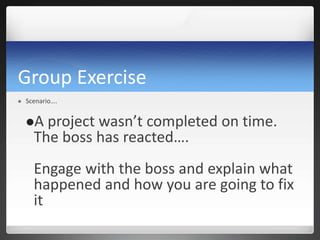Group Exercise
 Scenario….
A project wasn’t completed on time.
The boss has reacted….
Engage with the boss and explain what
happened and how you are going to fix
it
 