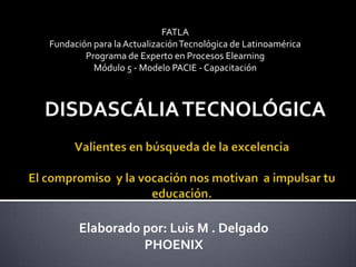 FATLA
Fundación para la Actualización Tecnológica de Latinoamérica
        Programa de Experto en Procesos Elearning
          Módulo 5 - Modelo PACIE - Capacitación



DISDASCÁLIA TECNOLÓGICA




       Elaborado por: Luis M . Delgado
                 PHOENIX
 