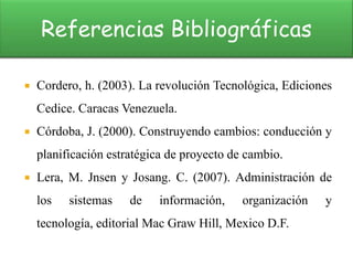 Referencias Bibliográficas

   Cordero, h. (2003). La revolución Tecnológica, Ediciones
    Cedice. Caracas Venezuela.
   Córdoba, J. (2000). Construyendo cambios: conducción y
    planificación estratégica de proyecto de cambio.
   Lera, M. Jnsen y Josang. C. (2007). Administración de
    los   sistemas    de   información,     organización   y
    tecnología, editorial Mac Graw Hill, Mexico D.F.
 