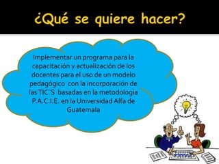 Implementar un programa para la
 capacitación y actualización de los
 docentes para el uso de un modelo
pedagógico con la incorporación de
las TIC¨S basadas en la metodología
 P.A.C.I.E. en la Universidad Alfa de
              Guatemala
 