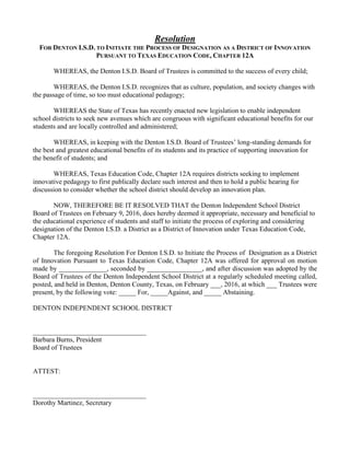 Resolution
FOR DENTON I.S.D. TO INITIATE THE PROCESS OF DESIGNATION AS A DISTRICT OF INNOVATION
PURSUANT TO TEXAS EDUCATION CODE, CHAPTER 12A
WHEREAS, the Denton I.S.D. Board of Trustees is committed to the success of every child;
WHEREAS, the Denton I.S.D. recognizes that as culture, population, and society changes with
the passage of time, so too must educational pedagogy;
WHEREAS the State of Texas has recently enacted new legislation to enable independent
school districts to seek new avenues which are congruous with significant educational benefits for our
students and are locally controlled and administered;
WHEREAS, in keeping with the Denton I.S.D. Board of Trustees’ long-standing demands for
the best and greatest educational benefits of its students and its practice of supporting innovation for
the benefit of students; and
WHEREAS, Texas Education Code, Chapter 12A requires districts seeking to implement
innovative pedagogy to first publically declare such interest and then to hold a public hearing for
discussion to consider whether the school district should develop an innovation plan.
NOW, THEREFORE BE IT RESOLVED THAT the Denton Independent School District
Board of Trustees on February 9, 2016, does hereby deemed it appropriate, necessary and beneficial to
the educational experience of students and staff to initiate the process of exploring and considering
designation of the Denton I.S.D. a District as a District of Innovation under Texas Education Code,
Chapter 12A.
The foregoing Resolution For Denton I.S.D. to Initiate the Process of Designation as a District
of Innovation Pursuant to Texas Education Code, Chapter 12A was offered for approval on motion
made by ______________, seconded by ________________, and after discussion was adopted by the
Board of Trustees of the Denton Independent School District at a regularly scheduled meeting called,
posted, and held in Denton, Denton County, Texas, on February ___, 2016, at which ___ Trustees were
present, by the following vote: _____ For, _____Against, and _____ Abstaining.
DENTON INDEPENDENT SCHOOL DISTRICT
_________________________________
Barbara Burns, President
Board of Trustees
ATTEST:
_________________________________
Dorothy Martinez, Secretary
 