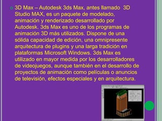  3D Max – Autodesk 3ds Max, antes llamado 3D
Studio MAX, es un paquete de modelado,
animación y renderizado desarrollado por
Autodesk. 3ds Max es uno de los programas de
animación 3D más utilizados. Dispone de una
sólida capacidad de edición, una omnipresente
arquitectura de plugins y una larga tradición en
plataformas Microsoft Windows. 3ds Max es
utilizado en mayor medida por los desarrolladores
de videojuegos, aunque también en el desarrollo de
proyectos de animación como películas o anuncios
de televisión, efectos especiales y en arquitectura.
 