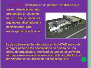  ArchiCAD – ArchiCAD es un paquete de diseño que
posee visualización tanto
para dibujos en 2d como
en 3d. Es muy usado por
arquitectos, diseñadores y
planificadores. Una
amplia gama de aplicación
Es de software están integrados en ArchiCAD para cubrir
la mayor parte de las necesidades de diseño de una
oficina de arquitectura. Archicad es uno de los software
de mayor relevancia en el mercado de la arquitectura, al
ser pioneros en la utilización del concepto BIM.
 