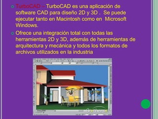  TurboCAD – TurboCAD es una aplicación de
software CAD para diseño 2D y 3D . Se puede
ejecutar tanto en Macintosh como en Microsoft
Windows.
 Ofrece una integración total con todas las
herramientas 2D y 3D, además de herramientas de
arquitectura y mecánica y todos los formatos de
archivos utilizados en la industria
 