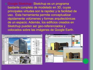  Google Sketchup -Sketchup es un programa
bastante completo de modelado en 3D, cuyas
principales virtudes son la rapidez y la facilidad de
uso. Esta herramienta permite conceptualizar
rápidamente volúmenes y formas arquitectónicas
de un espacio. Además, los edificios creados en
Sketchup pueden ser geo-referenciados y
colocados sobre las imágenes de Google Earth.
 