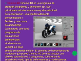  Cinema 4D Cinema 4D es un programa de
creación de gráficos y animación 3D. Sus
principales virtudes son una muy alta velocidad
de renderización, una interfaz altamente
personalizable y
flexible, y una curva
de aprendizaje
(comparado con otros
programas de
prestaciones
profesionales
similares) muy
vertical; en poco
tiempo se aprende mucho. El conjunto de herramientas de
modelado que posee Cinema 4D permite trabajar con
objetos paramétricos o poligonales, subdivisión de
superficies y todo tipo de deformadores y modificadores.
 