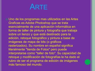 ARTE
 Uno de los programas mas utilizados en las Artes
Graficas es Adobe Photoshop que se trata
esencialmente de una aplicación informática en
forma de taller de pintura y fotografía que trabaja
sobre un lienzo y que está destinado para la
edición, retoque fotográfico y pintura a base de
imágenes de mapa de bits (o gráficos
rasterizados). Su nombre en español significa
literalmente "tienda de Fotos" pero puede
interpretarse como "taller de foto". Su capacidad de
retoque y modificación de fotografías le ha dado el
rubro de ser el programa de edición de imágenes
más famoso del mundo.
 
