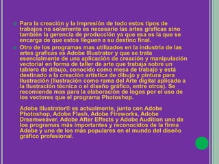  Para la creación y la impresión de todo estos tipos de
trabajos no solamente es necesario las artes graficas sino
también la gerencia de producción ya que esa es la que se
encarga de que estos lleguen a su destino final.
 Otro de los programas mas utilizados en la industria de las
artes graficas es Adobe Illustrator y que se trata
esencialmente de una aplicación de creación y manipulación
vectorial en forma de taller de arte que trabaja sobre un
tablero de dibujo, conocido como mesa de trabajo y está
destinado a la creación artística de dibujo y pintura para
Ilustración (Ilustración como rama del Arte digital aplicado a
la Ilustración técnica o el diseño gráfico, entre otros). Se
recomienda mas para la elaboración de logos por el uso de
los vectores que el programa Photoshop.
Adobe Illustrator® es actualmente, junto con Adobe
Photoshop, Adobe Flash, Adobe Fireworks, Adobe
Dreamweaver, Adobe After Effects y Adobe Audition uno de
los programas más importantes y reconocidos de la firma
Adobe y uno de los más populares en el mundo del diseño
gráfico profesional.
 