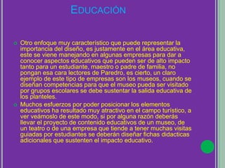 EDUCACIÓN
 Otro enfoque muy característico que puede representar la
importancia del diseño, es justamente en el área educativa,
este se viene manejando en algunas empresas para dar a
conocer aspectos educativos que pueden ser de alto impacto
tanto para un estudiante, maestro o padre de familia, no
pongan esa cara lectores de Paredro, es cierto, un claro
ejemplo de este tipo de empresas son los museos, cuando se
diseñan competencias para que el museo pueda ser visitado
por grupos escolares se debe sustentar la salida educativa de
los planteles.
 Muchos esfuerzos por poder posicionar los elementos
educativos ha resultado muy atractivo en el campo turístico, a
ver veámoslo de este modo, si por alguna razón deberás
llevar el proyecto de contenido educativos de un museo, de
un teatro o de una empresa que tiende a tener muchas visitas
guiadas por estudiantes se deberán diseñar fichas didacticas
adicionales que sustenten el impacto educativo.
 