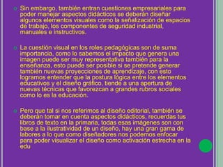  Sin embargo, también entran cuestiones empresariales para
poder manejar aspectos didácticos se deberán diseñar
algunos elementos visuales como la señalización de espacios
de trabajo, los componentes de seguridad industrial,
manuales e instructivos.
 La cuestión visual en los roles pedagógicas son de suma
importancia, como lo sabemos el impacto que genera una
imagen puede ser muy representativa también para la
enseñanza, esto puede ser posible si se pretende generar
también nuevas proyecciones de aprendizaje, con esto
logramos entender que la postura lógica entre los elementos
educativos y el diseño gráfico, tiende a una apertura de
nuevas técnicas que favorezcan a grandes rubros sociales
como lo es la educación.
 Pero que tal si nos referimos al diseño editorial, también se
deberán tomar en cuenta aspectos didácticos, recuerdas tus
libros de texto en la primaria, todas esas imágenes son con
base a la ilustratividad de un diseño, hay una gran gama de
labores a lo que como diseñadores nos podemos enfocar
para poder visualizar el diseño como activación estrecha en la
educación.
 