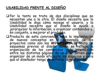 USABILIDAD FRENTE AL DISEÑO

 Por lo tanto se trata de dos disciplinas que se
  necesitan una a la otra. El diseño necesita que la
  Usabilidad le diga cómo navega el usuario, y la
  Usabilidad necesita que el diseño le ayude a
  jerarquizar la información, a organizar contenidos y,
  en conjunto, a mejorar el producto.
 Producto de esta convivencia nace la implantación
  de nuevos conceptos en el desarrollo de los
  proyectos como son los Wireframes: se trata de
  esquemas previos al diseño donde se refleja la
  organización de los contenidos y la interacción
  entre las distintas páginas de un site. Sirven para
  organizar de un modo eficiente los espacios y para
  que el diseñador tenga ya definida la navegación.
 