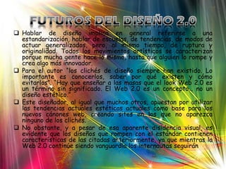  Hablar de diseño implica en general referirse a una
  estandarización, hablar de escuelas, de tendencias, de modos de
  actuar generalizados, pero, al mismo tiempo, de ruptura y
  originalidad. Todos los movimientos artísticos se caracterizan
  porque mucha gente hace lo mismo, hasta que alguien lo rompe y
  crea algo más innovador.
 Para el autor “los clichés de diseño siempre han existido. Lo
  importante es conocerlos, saber por qué existen y cómo
  evitarlos”. “Hay que enseñar a las masas que el look Web 2.0 es
  un término sin significado. El Web 2.0 es un concepto… no un
  diseño estético.”
 Este diseñador, al igual que muchos otros, apuestan por utilizar
  las tendencias actuales estéticas actuales como base para los
  nuevos cánones web, creando sites en los que no aparezca
  ninguno de los clichés.
 No obstante, y a pesar de esa aparente disidencia visual, es
  evidente que los diseños que rompen con el estándar contienen
  características de las citadas anteriormente, ya que mientras la
  Web 2.0 continúe siendo vanguardia los internautas seguirán
 