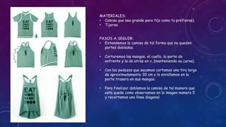 MATERIALES:
• Camisa que sea grande para ti(o como tu prefieras).
• Tijeras.
PASOS A SEGUIR:
• Extendemos la camisa de tal forma que no queden
partes dobladas.
• Cortaremos las mangas, el cuello, la parte de
enfrente y la de atrás en v, (manteniendo su curva).
• Con los pedazos que sacamos cortamos una tira larga
de aproximadamente 30 cm y lo enrollamos en la
parte trasera en sus mangas.
• Para finalizar doblamos la camisa de tal manera que
esta quede como observamos en la imagen numero 5
y recortamos una línea diagonal.
 