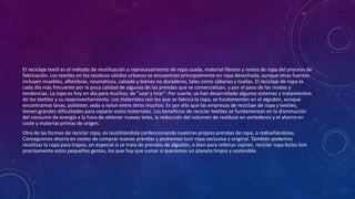 El reciclaje textil es el método de reutilización o reprocesamiento de ropa usada, material fibroso y restos de ropa del proceso de
fabricación. Los textiles en los residuos sólidos urbanos se encuentran principalmente en ropa desechada, aunque otras fuentes
incluyen muebles, alfombras, neumáticos, calzado y bienes no duraderos, tales como sábanas y toallas. El reciclaje de ropa es
cada día más frecuente por la poca calidad de algunas de las prendas que se comercializan, y por el paso de las modas y
tendencias. La ropa es hoy en día para muchos, de "usar y tirar". Por suerte, se han desarrollado algunos sistemas y tratamientos
de los textiles y su reaprovechamiento. Los materiales con los que se fabrica la ropa, se fundamentan en el algodón, aunque
encontramos lanas, poliéster, seda o nylon entre otros muchos. Es por ello que las empresas de reciclaje de ropa y textiles,
tienen grandes dificultades para separar estos materiales. Los beneficios de reciclar textiles se fundamentan en la disminución
del consumo de energía a la hora de obtener nuevas telas, la reducción del volumen de residuos en vertederos y el ahorro en
coste y materias primas de origen.
Otra de las formas de reciclar ropa, es reutilizándola confeccionando nuestras propias prendas de ropa, o rediseñándolas.
Conseguimos ahorra en costes de comprar nuevas prendas y podremos lucir ropa exclusiva y original. También podemos
reutilizar la ropa para trapos, en especial si se trata de prendas de algodón, o bien para rellenar cojines. reciclar ropa bolso Son
precisamente estos pequeños gestos, los que hay que sumar si queremos un planeta limpio y sostenible.
 