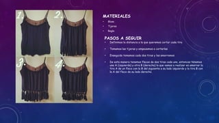 MATERIALES
• Blusa
• Tijeras
• Regla
PASOS A SEGUIR
• Definimos la distancia a la que queremos cortar cada tira
• Tomamos las tijeras y empezamos a cortarlas
• Enseguida tomamos cada dos tiras y las amarramos
• De esta manera tenemos flecos de dos tiras cada uno, entonces tenemos
una A (izquierda) y otra B (derecha) lo que vamos a realizar es amarrar la
tira A de un fleco con la B del siguiente a su lado izquierdo y la tira B con
la A del fleco de su lado derecho.
 