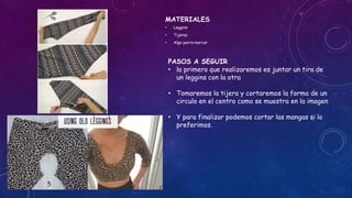 MATERIALES
• Leggins
• Tijeras
• Algo parra marcar
PASOS A SEGUIR
• lo primero que realizaremos es juntar un tira de
un leggins con la otra
• Tomaremos la tijera y cortaremos la forma de un
circulo en el centro como se muestra en la imagen
• Y para finalizar podemos cortar las mangas si lo
preferimos.
 