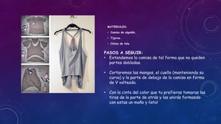 MATERIALES:
• Camisa de algodón.
• Tijeras.
• Cintas de tela
PASOS A SEGUIR:
• Extendemos la camisa de tal forma que no queden
partes dobladas.
• Cortaremos las mangas, el cuello (manteniendo su
curva) y la parte de debajo de la camisa en forma
de V volteada.
• Con la cinta del color que tu prefieras tomaras las
tiras de la parte de atrás y las unirás formando
con estas un moño y listo!
 