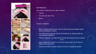 MATERIALES:
Una camisa o falda que ya no uses a menudo.
• Tijeras.
• Hilo del color de la tela.
• Metro.
PASOS A SEGUIR:
• Mide tu cabeza (debes medir toda tu cabeza hasta que llegues desde
donde comenzaste a medir)
• Corta dos tiras anchas de tela con la medida de tu cabeza (cada una
con la medida completa) .
• Enrolla cada una, sus lados hasta formar dos tubitos de tela y ponlos
en X.
• Ahora debes unir la punta o inicio de un tubo de tela con el final del
mismo, y así con el otro.
• Cose los extremos y únelos y ahora si ¡A lucir tu banda de cabello!
 