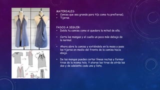 MATERIALES:
• Camisa que sea grande para ti(o como tu prefieras).
• Tijeras.
PASOS A SEGUIR:
• Dobla tu camisa como si quedara la mitad de ella.
• Corta las mangas y el cuello un poco más debajo de
lo normal.
• Ahora abre la camisa y extiéndela en la mesa y pasa
las tijeras en medio del frente de la camisa hacia
abajo.
• De las mangas puedes cortar líneas rectas y formar
tiras de la misma tela. Y ataras las tiras de atrás las
dos y de adelante cada una y listo.
 
