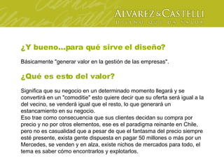 ¿Y bueno...para qué sirve el diseño? Básicamente "generar valor en la gestión de las empresas". ¿Qué es esto del valor? Significa que su negocio en un determinado momento llegará y se convertirá en un "comoditie" esto quiere decir que su oferta será igual a la del vecino, se venderá igual que el resto, lo que generará un estancamiento en su negocio. Eso trae como consecuencia que sus clientes decidan su compra por precio y no por otros elementos, ese es el paradigma reinante en Chile, pero no es casualidad que a pesar de que el fantasma del precio siempre esté presente, exista gente dispuesta en pagar 50 millones o más por un Mercedes, se venden y en alza, existe nichos de mercados para todo, el tema es saber cómo encontrarlos y explotarlos. 