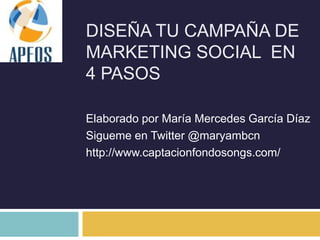 DISEÑA TU CAMPAÑA DE
MARKETING SOCIAL EN
4 PASOS

Elaborado por María Mercedes García Díaz
Sigueme en Twitter @maryambcn
http://www.captacionfondosongs.com/
 