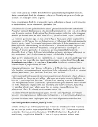Sueño con la iglesia que no hable de ministerio sino que comience a participar en ministerio.
Sueño con una iglesia donde los niños estén en fuego por Dios al grado que sean ellos los que
levanten a los padres para venir a la iglesia.
Sueño con una iglesia donde los jóvenes se involucren en la iglesia no basada en activismo, sino
en arrepentimiento, unción sobrenatural y palabra de Dios.
Mi sueño es que todos los que nos reunimos en esta iglesia seamos fortalecidos en la Palabra.
Porque hay un mundo de almas que se están perdiendo eternamente sin Jesús, y sin saber sobre el
gozo de nuestras reuniones de adoración al Rey. Cuando podemos multiplicar en los hogares de
personas que amamos y que nos hacen sentir felices, y que quizás nunca vengan a este edificio.
Las reuniones que tenemos aquí son para adorar al Rey de Reyes, Jesús y tener un encuentro o
experiencias con El. Para que Dios nos fortalezca y nos envié llenos de Su Presencia a conquistar
almas en nuestra ciudad. Creemos que los seguidores, discípulos de Jesús pueden descubrir sus
dones espirituales sobrenaturales y ser más efectivos en el ministerio a través de los grupos en
los hogares, las células (testimonio de célula de María), que a través de toda la iglesia los
domingos. Y creemos que muchos de las personas que no conocen al Señor están más
disponibles de oír la Palabra de Dios en la intimidad de sus hogares a través de los labios de sus
seres amados que a través de alguien que no conocen en la intimidad de su hogar.
Aquel que tuvo un encuentro con Dios o experiencia con Jesús en su salvación, puede llegar a ser
un evento que paso en su vida, si no sigue teniendo revelación continua de su Palabra. Lo que
desata lo sobrenatural no es la experiencia de salvación, sino el conocimiento de Dios en
todas sus facetas. Ejemplo el amor del Padre.
Esta generación primero cree y después ve. No como la de Moisés. Sino como la de Josué. Dios
le ha llamado a caminar por encima de los problemas de las enfermedades. Deja de ver las cosas
primero, posee la tierra como Josué antes de verla tal como Abraham.
Nuestro sueño en Fuente es que más personas nos equipemos en el ministerio celular, adoración
a Dios en todas sus facetas por amor a Dios y a las almas que se están muriendo sin Cristo y sin
escuchar el gran evangelio de Jesucristo. Y el deseo de mi corazón y la oración de Dios es que
Dios bendiga nuestros sueños y derrame Su Espíritu en nuestra iglesia dándonos un avivamiento
con poder sobrenatural sin precedentes para ministrar y amar nuestro vecindario. Por eso hoy
voy a predicar a los jóvenes y adultos y que Dios nos inspire a buscar el Reino de Dios
primeramente y hacer del ministrar nuestra meta en nuestra vida.
No estamos formando personas religiosas que no conocen a Dios. Que tengan conocimiento
teológico, sino experiencias con Su Presencia. No le conoces si no lo experimentas, lo practicas.
Queremos llevarlo de ser un simple oyente a un practicante del poder sobrenatural de Dios.
Obstáculos para el ministerio en jóvenes y adultos
Entre los obstáculos que podemos encontrar para el ministerio están la comodidad, el retirarse
que son cosas que no están amparadas por la Palabra. Levíticos 19:32 “Delante de las canas te
levantarás, y honrarás el rostro del anciano, y de tu Dios tendrás temor. Yo Jehová”. Y
movilizados y evangelizados, Salmo 71:18 “Aun en la vejez y las canas, oh Dios, no me

 