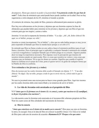 desampares, Hasta que anuncie tu poder a la posteridad, Y tu potencia a todos los que han de
venir”. Toda clase de ministerio que usted puede hacer puede cambiar con la edad. Pero no hay
sugerencias a retiro después de los 65, mientras el mundo se pierde.
Al contrario de retirarse, hay poder de Dios, potencia sobrenatural para anunciar su gloria.
Pero hoy nos enfocaremos en los jóvenes y dejemos que sea Jeremías exprese la clase de
obstáculos que pueden haber para ministrar en los jóvenes y dejemos que sea Dios el que nos
conteste para que nos inspire y anime a todos.
Jeremías 1:6 nos da la respuesta de Jeremías al Señor: “Y yo dije: ¡Ah! ¡Ah, Señor Jehová! He
aquí, no sé hablar, porque soy niño”.
Jeremías se siente incompetente “No sé hablar”, y dice que no sabe hablar porque es muy joven
para responder al llamado que Dios le manda hacer porque es un niño (17)
Se entiende que Dios no llama a todos en este salón a hacer el ministerio profético para el cual
llamo a Jeremías. Pero el principio aquí es aplicable a cualquier llamado a ministerio de cuidado
o servicio evangelistica o cualquier llamado que el Señor ponga en su corazón. Algunos pueden
decir no tengo la experiencia necesaria. Pero algunas veces la percepción que tenemos de
nosotros mismos puede ser equivocada. Dios ve cosas que nosotros no vemos y crea cosas que
creíamos que no teníamos. No es que los dones no cuenten. Significa que cuando el espíritu
Santo te confirma en el cuerpo de Cristo, pone el querer servir a la gente de cualquier forma que
la Palabra de Dios te confirma.

Tres estímulos a los jóvenes (y a todos)
Dios da razones por las cuales Jeremías debe acudir al llamado sin objetar. V 7: “Y me dijo
Jehová: No digas: Soy un niño; porque a todo lo que te envíe irás tú, y dirás todo lo que te
mande”.
No uses tu juventud como una excusa para no hacer cosas grandes para Dios. Aquí tres razones
por las cuales Jeremías debe estar maravillado y no temeroso de servir al Señor.

1- La vida de Jeremías está enraizada en el propósito de Dios
V 5 “Antes que te (3) formase en el vientre (1) te conocí, y antes que nacieses te (2) santifiqué,
te di por (4) profeta a las naciones”.
La vida nuestra como la Jeremías está enraizada en el inconmovible soberano propósito de Dios.
Note los cuatro actos de Dios alrededor del nacimiento de Jeremías:
a) Dios lo conocía
“Antes que estuvieses en el vientre de tu madre ya te conocía”. Dios puso sus ojos en Jeremías,
lo amo y lo escogió. Esta es la idea de Dios en conocer su pueblo (Amos 3:2). Esta es la verdad
de Dios para cada uno de nosotros de acuerdo a Romanos 8:29 “Porque a los que antes

 