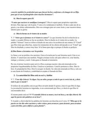 conoció, también los predestinó para que fuesen hechos conformes a la imagen de su Hijo,
para que él sea el primogénito entre muchos hermanos”.
b) Dios lo separo para El
“Y antes que nacieses te santifique (consagre)”. Dios te separo para propósitos especiales
divinos. Para algo que vale la pena. Y esta es la verdad para ti también. Al dar a cada uno de su
gracia y sus dones sobrenaturales, Dios nos consagro para ser como Jesús y usar nuestros dones,
talentos para su gloria.
c) Dios lo formo en el vientre de su madre
V. 5 “Antes que te formase en el vientre te conocí”. Lo que Jeremías fue de la relación de su
madre y su padre Hilcias no fue un accidente. Dios lo diseño en el vientre de su madre. La
palabra “formase” (tsur) se refiere al diseño de una casa o la escultura de una estatua. El “Usted”
que Dios tiene que obrar hoy, menos los remanentes de los efectos del pecado es un “Usted” que
Dios ha diseñado y conoce muy bien. Si le llamo para algo es porque el diseño es perfecto.
d) Dios llamo a Jeremías a ser Su profeta
Le llamo a ser un profeta a las naciones. Esta es la razón por la cual Jeremías nació. Este es su
destino. Y usted tiene uno también. Ningún cristiano existe solo para sobrevivir, criar familia,
trabajar y retirarse y morir. Cada quien es llamado al ministerio.
Por eso el primer incentivo para servir a Dios es porque nuestra vida está enraizada en los
propósitos inquebrantables de Dios. Usted no se pertenece. Usted le pertenece a Dios. Dios lo
hizo. Es propiedad de Dios. Dios lo escogió, lo diseño. Su vida está enraizada en Dios y solo eso
es una fuente de Fortaleza y estabilidad en aceptar el llamado de Dios.

2- La autoridad de Dios está en su ir y hablar
V 7: “Y me dijo Jehová: No digas: Soy un niño; porque a todo lo que te envíe irás tú, y dirás
todo lo que te mande”.
El énfasis de esta palabra está en que Dios enviarlo donde El quiera y decir lo que Dios le diga.
La juventud de Jeremías no importaba, si era comisionado por Dios y si decía lo que Dios le
encomendaba decir.
El mismo punto está en V 9 “Y extendió Jehová su mano y tocó mi boca, y me dijo Jehová: He
aquí he puesto mis palabras en tu boca”.
Y el poder y efectividad de las palabras de Jeremías son descritas en el verso 10 “Mira que te he
puesto en este día sobre naciones y sobre reinos, para arrancar y para destruir, para arruinar
y para derribar, para edificar y para plantar”.

 