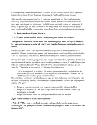 En otras palabras cuando Jeremías habla la Palabra de Dios, cuando anuncia juicio o promete
bendiciones se harán. No por Jeremías, sino porque la Palabra de Dios tiene el poder.
¿Qué significa esto para nosotros?: en el grado que seas dirigido por Dios en el camino del
servicio, y tus palabras sean conforme a su Palabra enseña, podrás decir como Jeremías: No
estoy aquí comisionado por mí mismo, y no hablo en mi autoridad, porque soy un enviado de
Dios y lo que me diga eso diré. Soy humilde por mi juventud, pero mi convicción es porque
estoy comisionado a hablar en su nombre, no en el mío. Estoy comisionado para lo sobrenatural

3- Dios estará con él para liberarlo
V. 8 “No temas delante de ellos, porque contigo estoy para librarte, dice Jehová”.
Jesús prometió estar todos los días de mi vida, donde sea que yo este o que vaya. Cuando no
hay pan, no tengo para la renta, allí esta Cristo. Cuando el enemigo ataca tus finanzas, tu
familia.
Un obstáculo para servir a Dios especialmente entre los jóvenes es el temor al rechazo y la
oposición. Algunos pensamientos pueden venir a su mente de cómo lo recibirán, se van ofender,
o no. Me equivocare y seré criticado. El temor al hombre es un obstáculo para el ministerio.
Por eso Dios dice “No temas, porque voy estar contigo para liberarte. La presencia de Dios y su
aprobación es más valiosa que todo lo que el hombre pueda decir o hacer. Y esta Palabra es para
todos tus problemas Dios dice “Voy a liberarte”. Vas a triunfar al final. Serás más que un
vencedor. Y lo mismo se nos promete en Cristo a todos nosotros hoy:
“No te desampararé, ni te dejaré; 6de manera que podemos decir confiadamente: El
Señor es mi ayudador; no temeré Lo que me pueda hacer el hombre”. Hebreos 13:5-6
“Si Dios es con nosotros, quien contra nosotros”
Dios dice hoy a los jóvenes y a todo el que está aquí que Dios ha llamado a servirle que ha sido
escogido, consagrado y formado y nominado para un gran propósito en Dios, que no ponga más
excusas ¿Por qué?
1. Porque si vida está enraizada en el propósito inquebrantable, soberano de Dios.
2. Porque es la autoridad de Dios y no la suya la que está detrás de usted cuando va y
cumple con su llamado.
3. Porque Dios mismo estará con usted para librarlo de todas sus pruebas.

¿Qué forma tomara su ministerio sacerdotal?
1 Pedro 2:9 “Mas vosotros sois linaje escogido, real sacerdocio, nación santa, pueblo
adquirido por Dios, para que anunciéis las virtudes de aquel que os llamó de las tinieblas a su
luz admirable”.

 