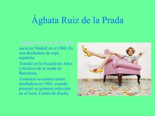 Ághata Ruiz de la Prada Ágatha Ruiz de la Prada   nació en Madrid en el 1960. Es una diseñadora de ropa española. Estudió en la Escuela de Artes y técnicas de la moda en Barcelona. Comenzó su carrera como diseñadora en 1981, cuando presentó su primera colección en el local, Centro de diseño. 