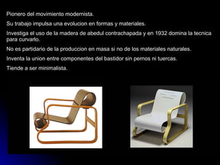 Pionero del movimiento modernista. Su trabajo impulsa una evolucion en formas y materiales. Investiga el uso de la madera de abedul contrachapada y en 1932 domina la tecnica para curvarlo. No es partidario de la produccion en masa si no de los materiales naturales. Inventa la union entre componentes del bastidor sin pernos ni tuercas. Tiende a ser minimalista. 
