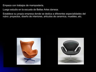 Empezo con trabajos de mamposteria. Luego estudio en la escuela de Bellas Artes danesa. Establece su propia empresa donde se dedica a diferentes especialidades del rubro: proyectos, diseño de interiores, articulos de ceramica, muebles..etc. 