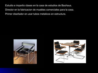 Estudio e impartio clases en la casa de estudios de Bauhaus. Director en la fabricacion de muebles comerciales para la casa. Primer diseñador en usar tubos metalicos en estructura. 